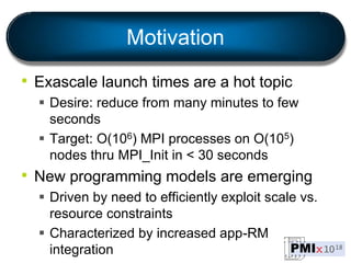 Motivation
• Exascale launch times are a hot topic
 Desire: reduce from many minutes to few
seconds
 Target: O(106) MPI ...