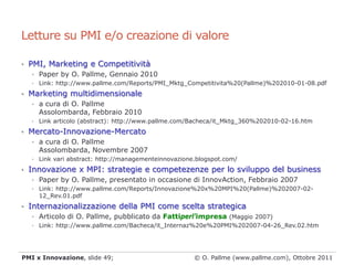 Letture su PMI e/o creazione di valore

• PMI, Marketing e Competitività
   • Paper by O. Pallme, Gennaio 2010
   • Link: http://www.pallme.com/Reports/PMI_Mktg_Competitivita%20(Pallme)%202010-01-08.pdf

• Marketing multidimensionale
   • a cura di O. Pallme
       Assolombarda, Febbraio 2010
   •   Link articolo (abstract): http://www.pallme.com/Bacheca/it_Mktg_360%202010-02-16.htm
• Mercato-Innovazione-Mercato
   • a cura di O. Pallme
       Assolombarda, Novembre 2007
   •   Link vari abstract: http://managementeinnovazione.blogspot.com/
• Innovazione x MPI: strategie e competezenze per lo sviluppo del business
   • Paper by O. Pallme, presentato in occasione di InnovAction, Febbraio 2007
   • Link: http://www.pallme.com/Reports/Innovazione%20x%20MPI%20(Pallme)%202007-02-
     12_Rev.01.pdf
• Internazionalizzazione della PMI come scelta strategica
   • Articolo di O. Pallme, pubblicato da Fattiperl'impresa (Maggio 2007)
   • Link: http://www.pallme.com/Bacheca/it_Internaz%20e%20PMI%202007-04-26_Rev.02.htm




PMI x Innovazione, slide 49;                            © O. Pallme (www.pallme.com), Ottobre 2011
 