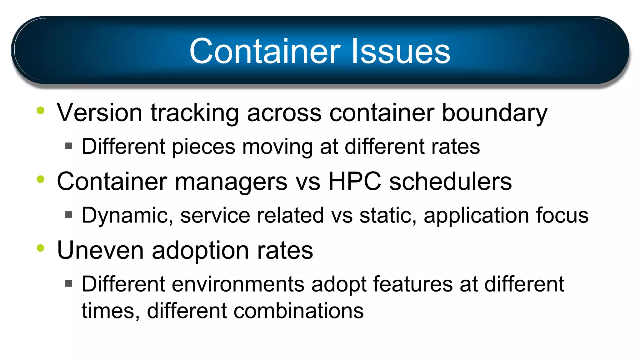 • Version tracking across container boundary
 Different pieces moving at different rates
• Container managers vs HPC schedulers
 Dynamic, service related vs static, application focus
• Uneven adoption rates
 Different environments adopt features at different
times, different combinations
Container Issues
 