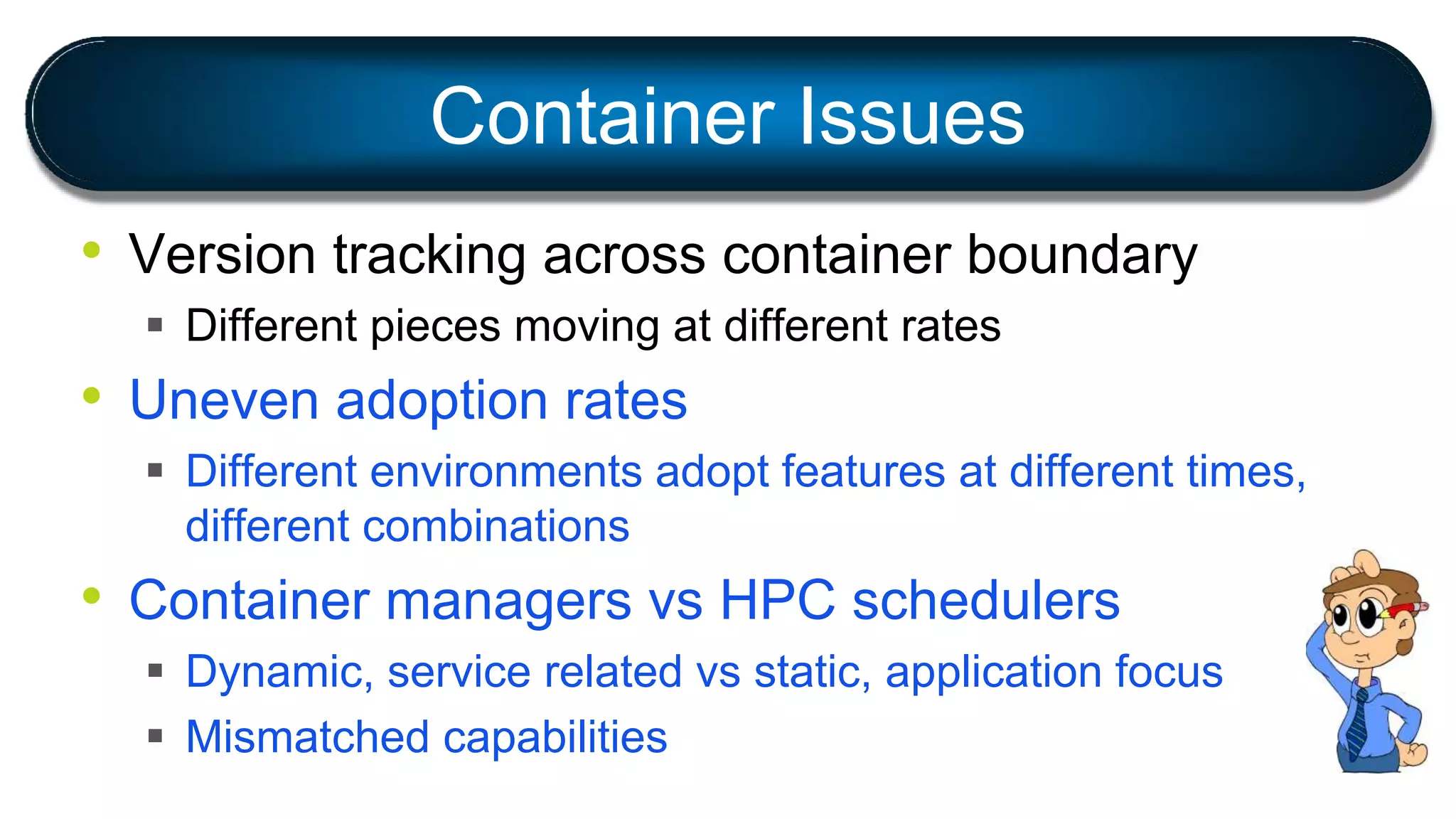 • Version tracking across container boundary
 Different pieces moving at different rates
• Uneven adoption rates
 Different environments adopt features at different times,
different combinations
• Container managers vs HPC schedulers
 Dynamic, service related vs static, application focus
 Mismatched capabilities
Container Issues
 