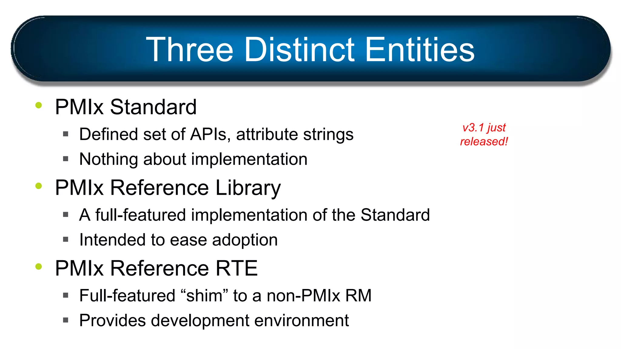 Three Distinct Entities
• PMIx Standard
 Defined set of APIs, attribute strings
 Nothing about implementation
• PMIx Reference Library
 A full-featured implementation of the Standard
 Intended to ease adoption
• PMIx Reference RTE
 Full-featured “shim” to a non-PMIx RM
 Provides development environment
v3.1 just
released!
 
