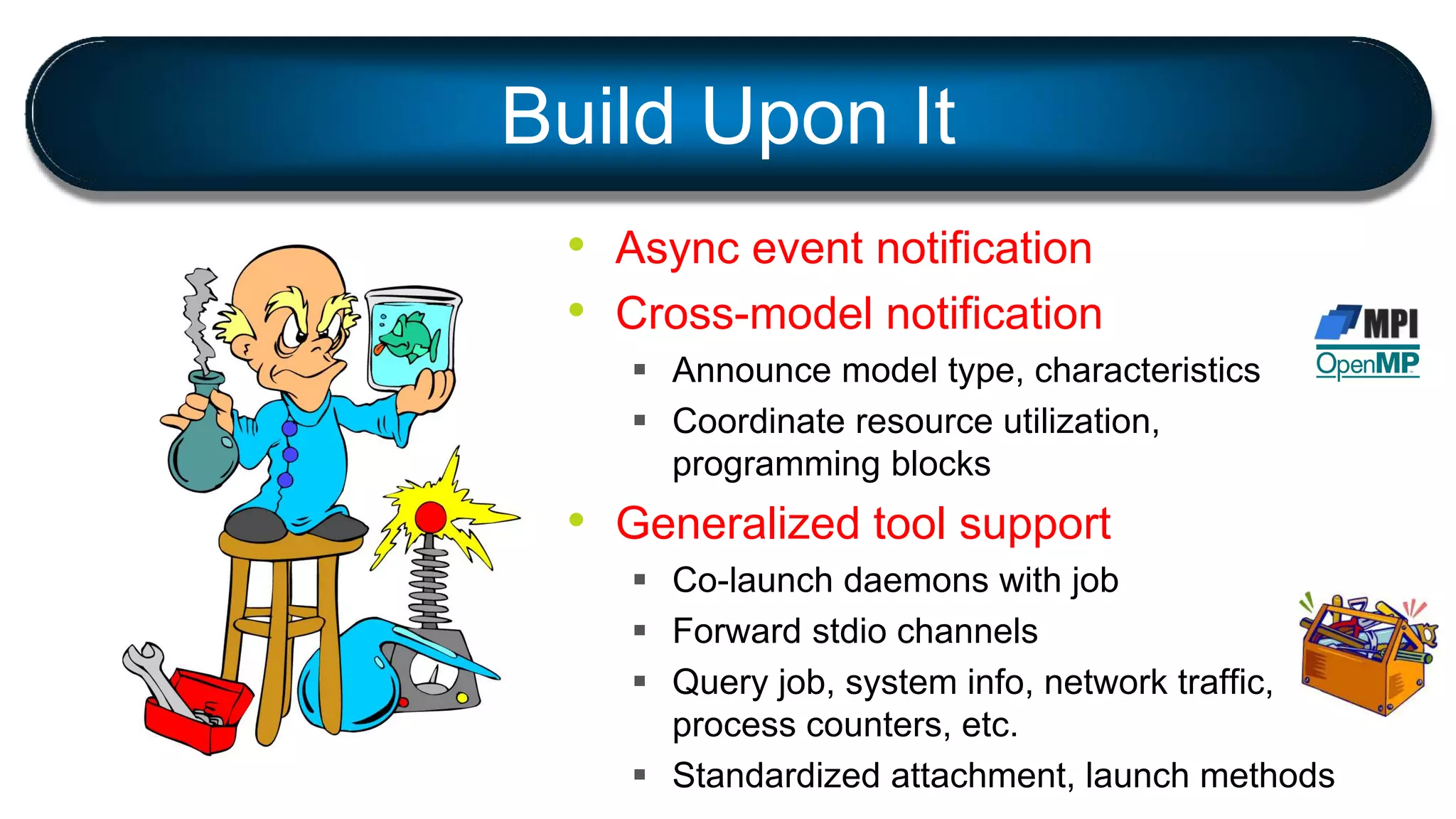• Async event notification
• Cross-model notification
 Announce model type, characteristics
 Coordinate resource utilization,
programming blocks
• Generalized tool support
 Co-launch daemons with job
 Forward stdio channels
 Query job, system info, network traffic,
process counters, etc.
 Standardized attachment, launch methods
Build Upon It
 