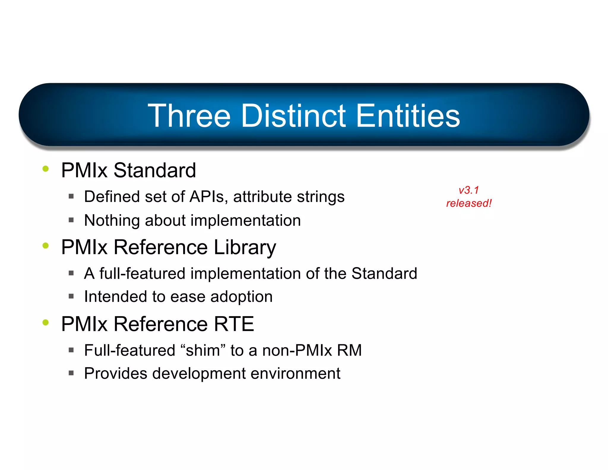 Three Distinct Entities
• PMIx Standard
§ Defined set of APIs, attribute strings
§ Nothing about implementation
• PMIx Reference Library
§ A full-featured implementation of the Standard
§ Intended to ease adoption
• PMIx Reference RTE
§ Full-featured “shim” to a non-PMIx RM
§ Provides development environment
v3.1
released!
 