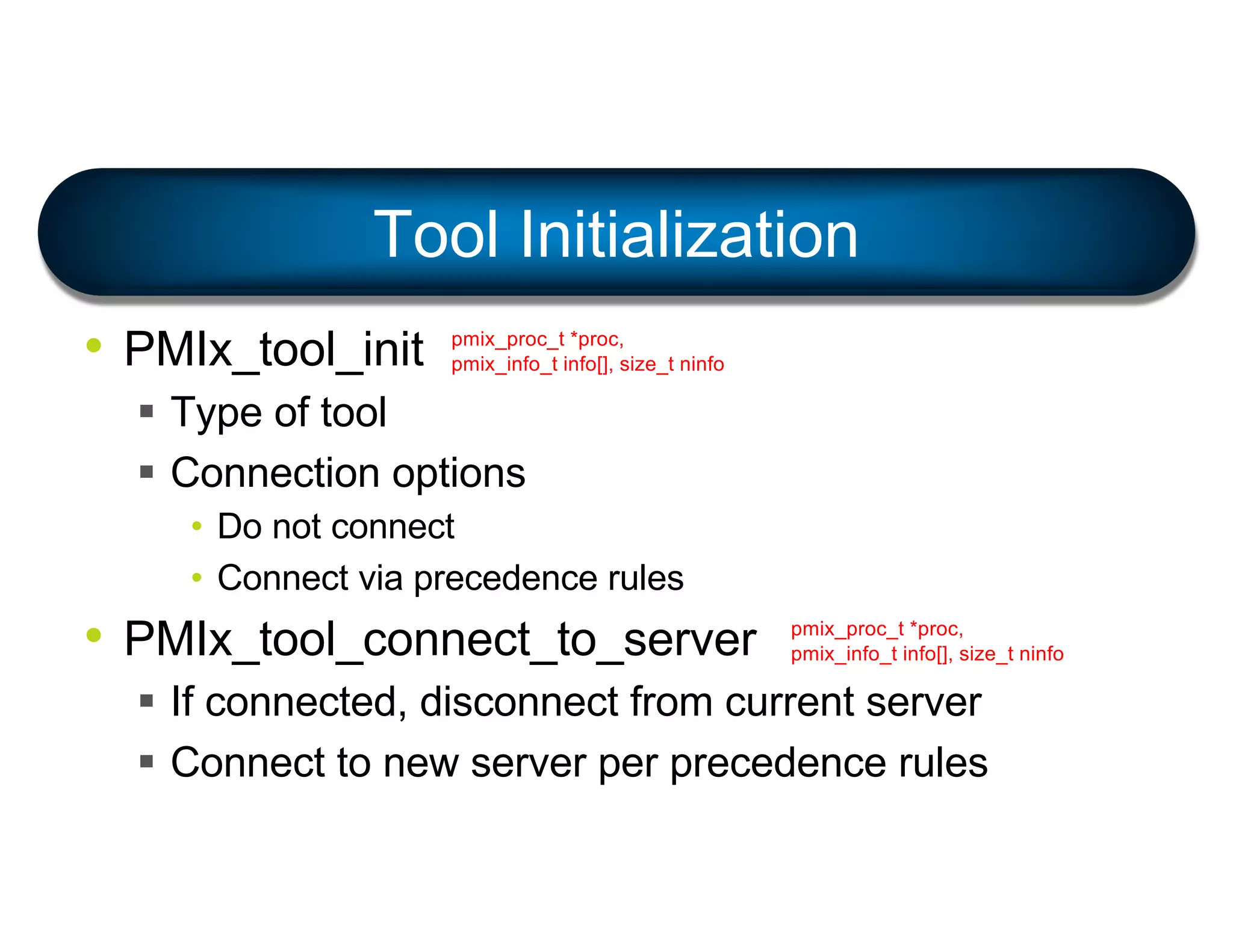 • PMIx_tool_init
§ Type of tool
§ Connection options
• Do not connect
• Connect via precedence rules
• PMIx_tool_connect_to_server
§ If connected, disconnect from current server
§ Connect to new server per precedence rules
Tool Initialization
pmix_proc_t *proc,
pmix_info_t info[], size_t ninfo
pmix_proc_t *proc,
pmix_info_t info[], size_t ninfo
 