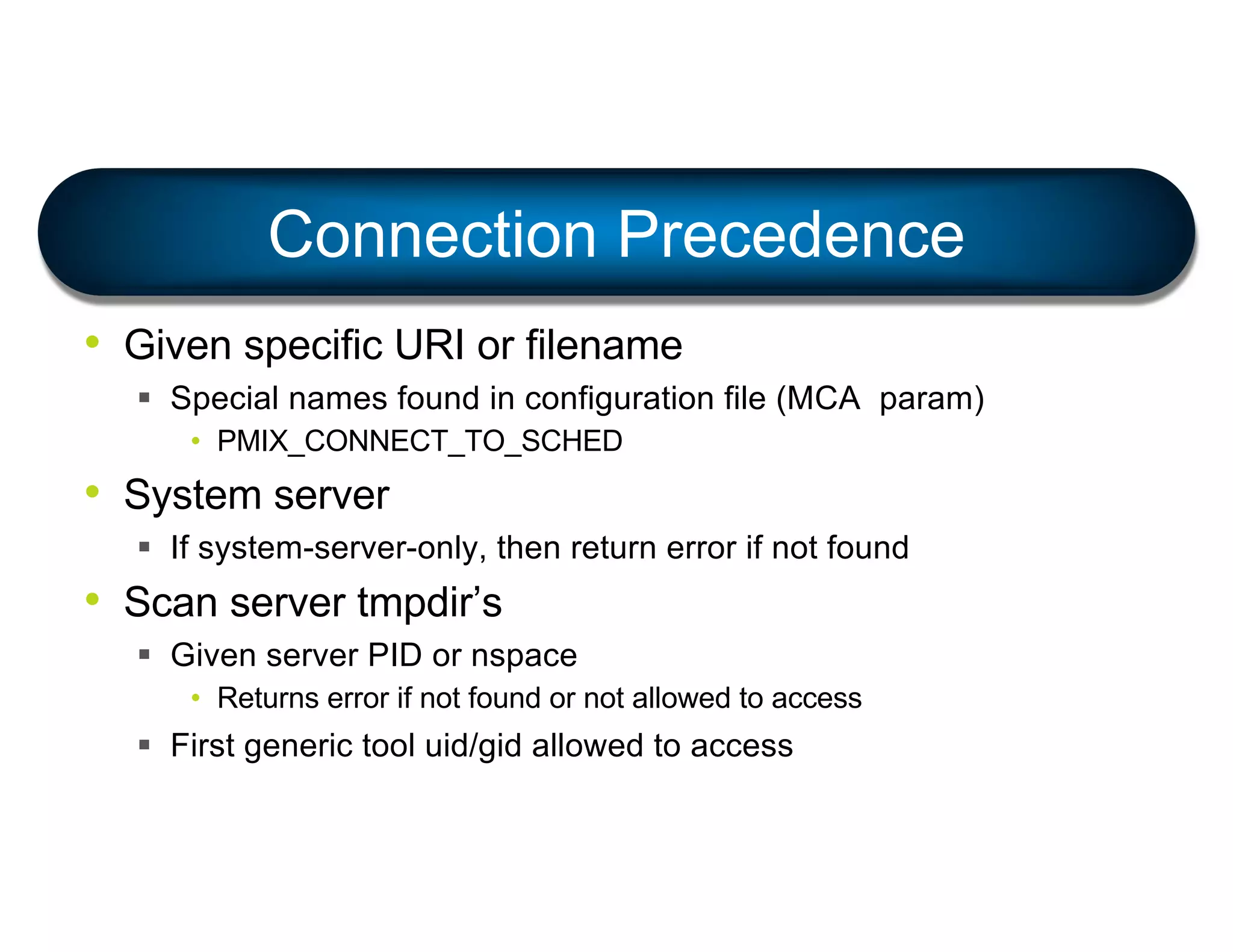 • Given specific URI or filename
§ Special names found in configuration file (MCA param)
• PMIX_CONNECT_TO_SCHED
• System server
§ If system-server-only, then return error if not found
• Scan server tmpdir’s
§ Given server PID or nspace
• Returns error if not found or not allowed to access
§ First generic tool uid/gid allowed to access
Connection Precedence
 