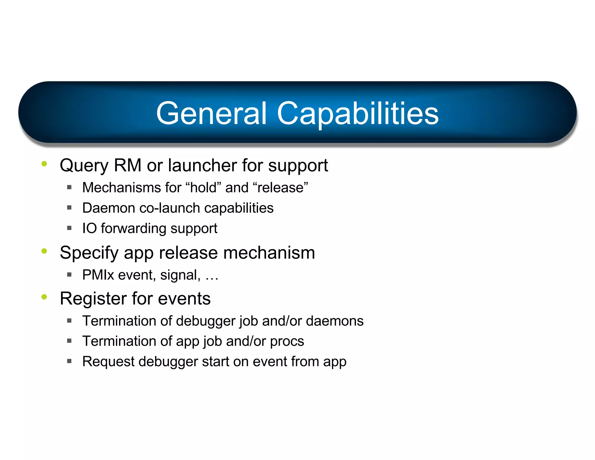 General Capabilities
• Query RM or launcher for support
§ Mechanisms for “hold” and “release”
§ Daemon co-launch capabilities
§ IO forwarding support
• Specify app release mechanism
§ PMIx event, signal, …
• Register for events
§ Termination of debugger job and/or daemons
§ Termination of app job and/or procs
§ Request debugger start on event from app
 