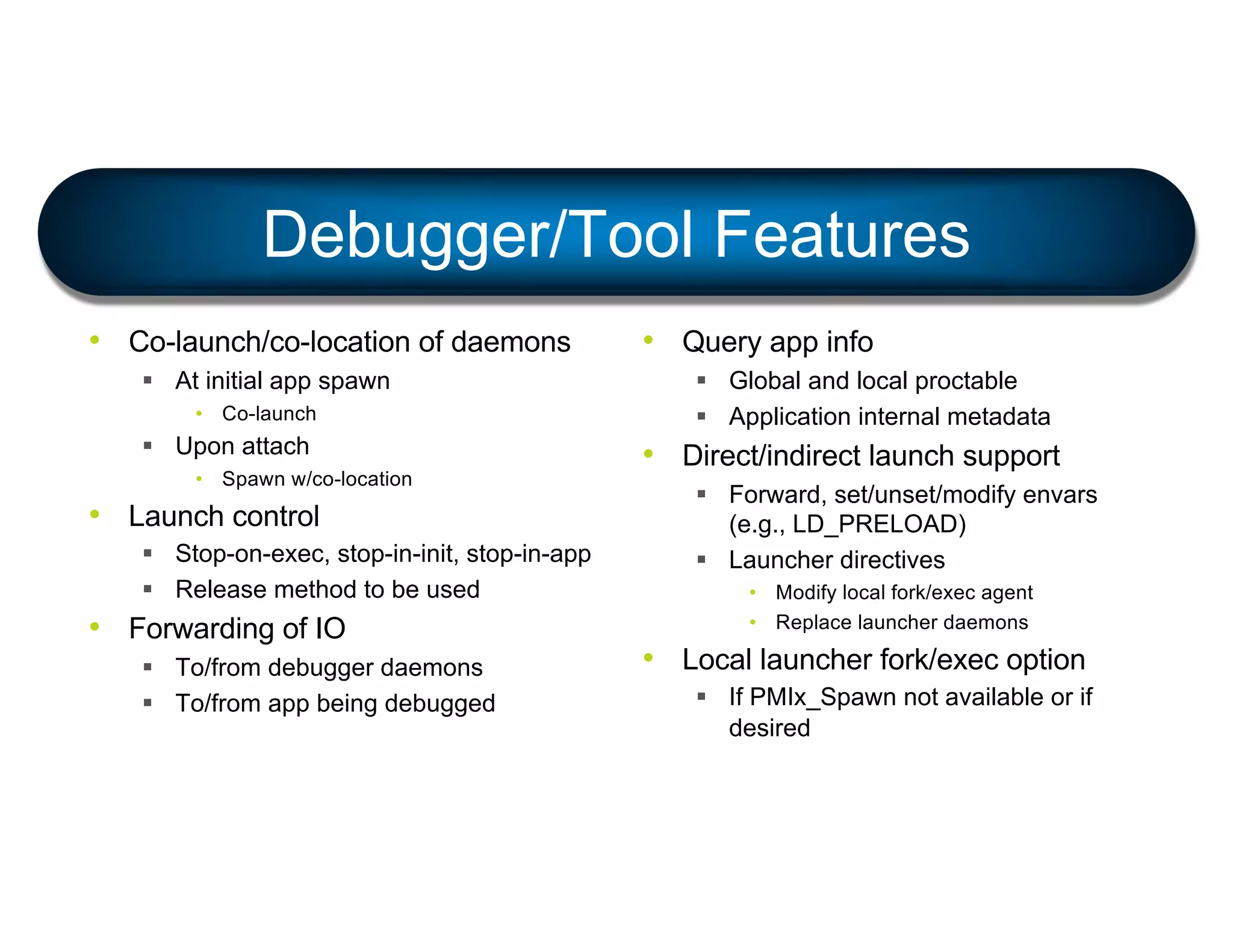 Debugger/Tool Features
• Co-launch/co-location of daemons
§ At initial app spawn
• Co-launch
§ Upon attach
• Spawn w/co-location
• Launch control
§ Stop-on-exec, stop-in-init, stop-in-app
§ Release method to be used
• Forwarding of IO
§ To/from debugger daemons
§ To/from app being debugged
• Query app info
§ Global and local proctable
§ Application internal metadata
• Direct/indirect launch support
§ Forward, set/unset/modify envars
(e.g., LD_PRELOAD)
§ Launcher directives
• Modify local fork/exec agent
• Replace launcher daemons
• Local launcher fork/exec option
§ If PMIx_Spawn not available or if
desired
 