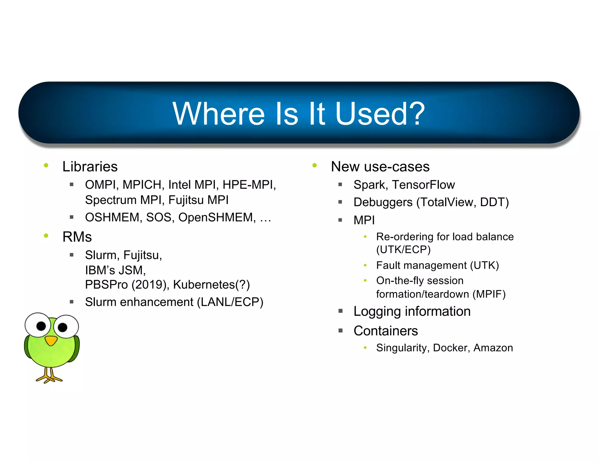 Where Is It Used?
• Libraries
§ OMPI, MPICH, Intel MPI, HPE-MPI,
Spectrum MPI, Fujitsu MPI
§ OSHMEM, SOS, OpenSHMEM, …
• RMs
§ Slurm, Fujitsu,
IBM’s JSM,
PBSPro (2019), Kubernetes(?)
§ Slurm enhancement (LANL/ECP)
• New use-cases
§ Spark, TensorFlow
§ Debuggers (TotalView, DDT)
§ MPI
• Re-ordering for load balance
(UTK/ECP)
• Fault management (UTK)
• On-the-fly session
formation/teardown (MPIF)
§ Logging information
§ Containers
• Singularity, Docker, Amazon
 