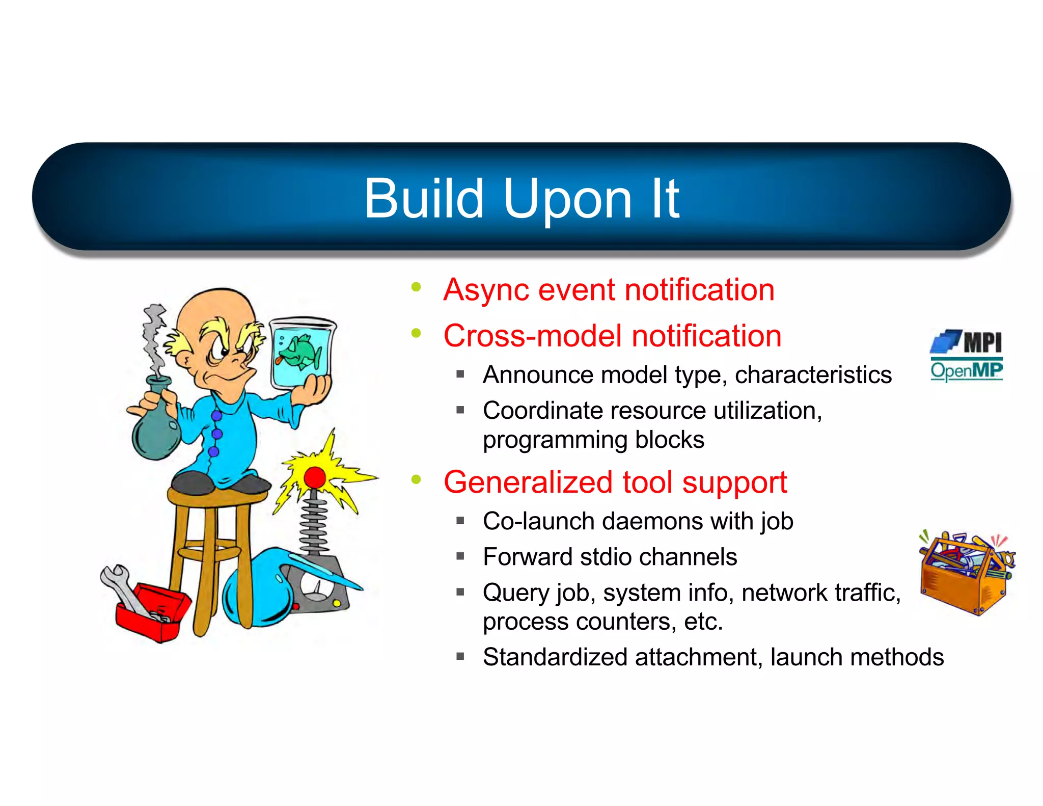 • Async event notification
• Cross-model notification
§ Announce model type, characteristics
§ Coordinate resource utilization,
programming blocks
• Generalized tool support
§ Co-launch daemons with job
§ Forward stdio channels
§ Query job, system info, network traffic,
process counters, etc.
§ Standardized attachment, launch methods
Build Upon It
 
