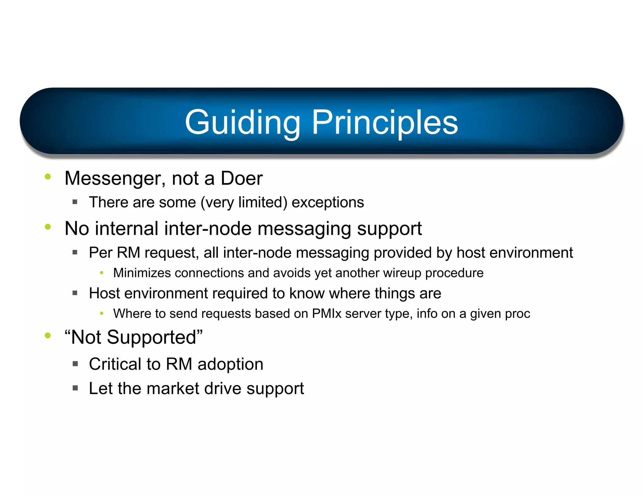 • Messenger, not a Doer
§ There are some (very limited) exceptions
• No internal inter-node messaging support
§ Per RM request, all inter-node messaging provided by host environment
• Minimizes connections and avoids yet another wireup procedure
§ Host environment required to know where things are
• Where to send requests based on PMIx server type, info on a given proc
• “Not Supported”
§ Critical to RM adoption
§ Let the market drive support
Guiding Principles
 