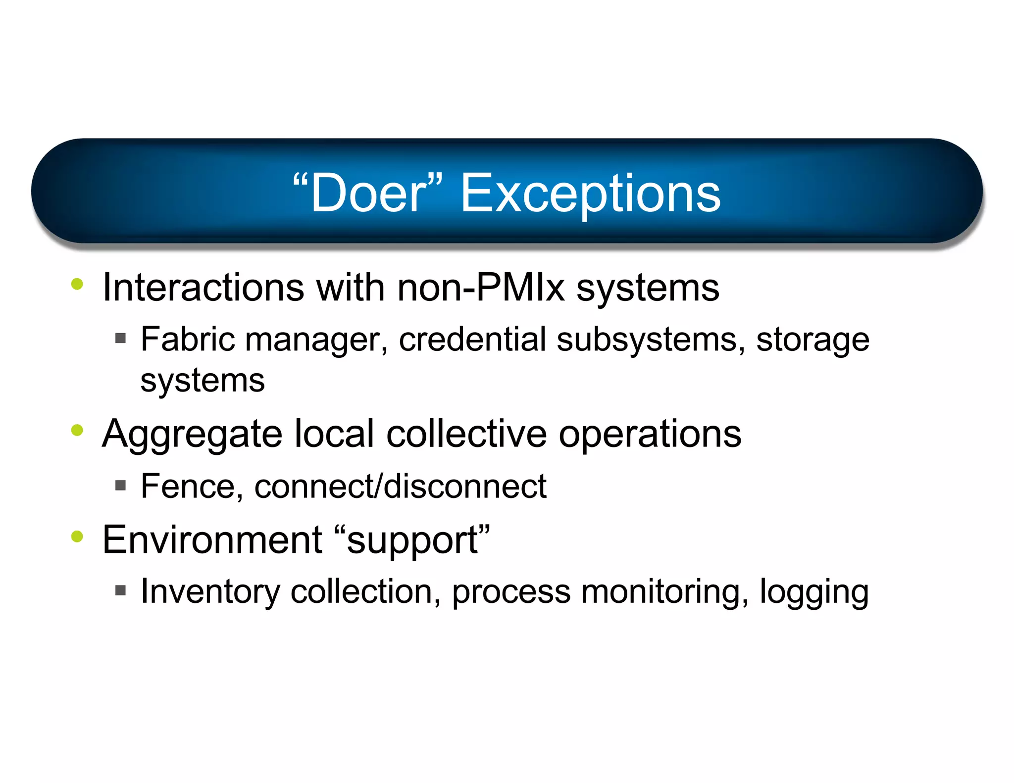 • Interactions with non-PMIx systems
§ Fabric manager, credential subsystems, storage
systems
• Aggregate local collective operations
§ Fence, connect/disconnect
• Environment “support”
§ Inventory collection, process monitoring, logging
“Doer” Exceptions
 