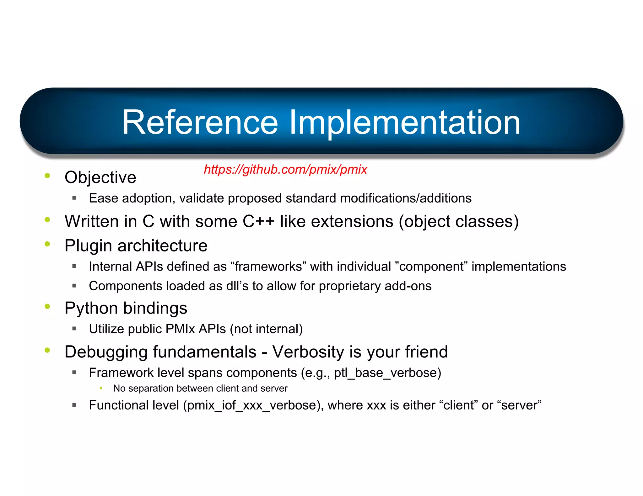• Objective
§ Ease adoption, validate proposed standard modifications/additions
• Written in C with some C++ like extensions (object classes)
• Plugin architecture
§ Internal APIs defined as “frameworks” with individual ”component” implementations
§ Components loaded as dll’s to allow for proprietary add-ons
• Python bindings
§ Utilize public PMIx APIs (not internal)
• Debugging fundamentals - Verbosity is your friend
§ Framework level spans components (e.g., ptl_base_verbose)
• No separation between client and server
§ Functional level (pmix_iof_xxx_verbose), where xxx is either “client” or “server”
Reference Implementation
https://github.com/pmix/pmix
 