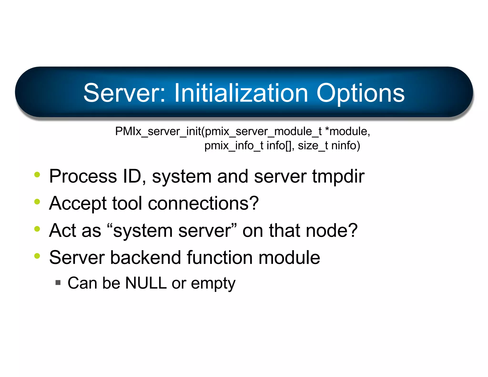 • Process ID, system and server tmpdir
• Accept tool connections?
• Act as “system server” on that node?
• Server backend function module
§ Can be NULL or empty
Server: Initialization Options
PMIx_server_init(pmix_server_module_t *module,
pmix_info_t info[], size_t ninfo)
 