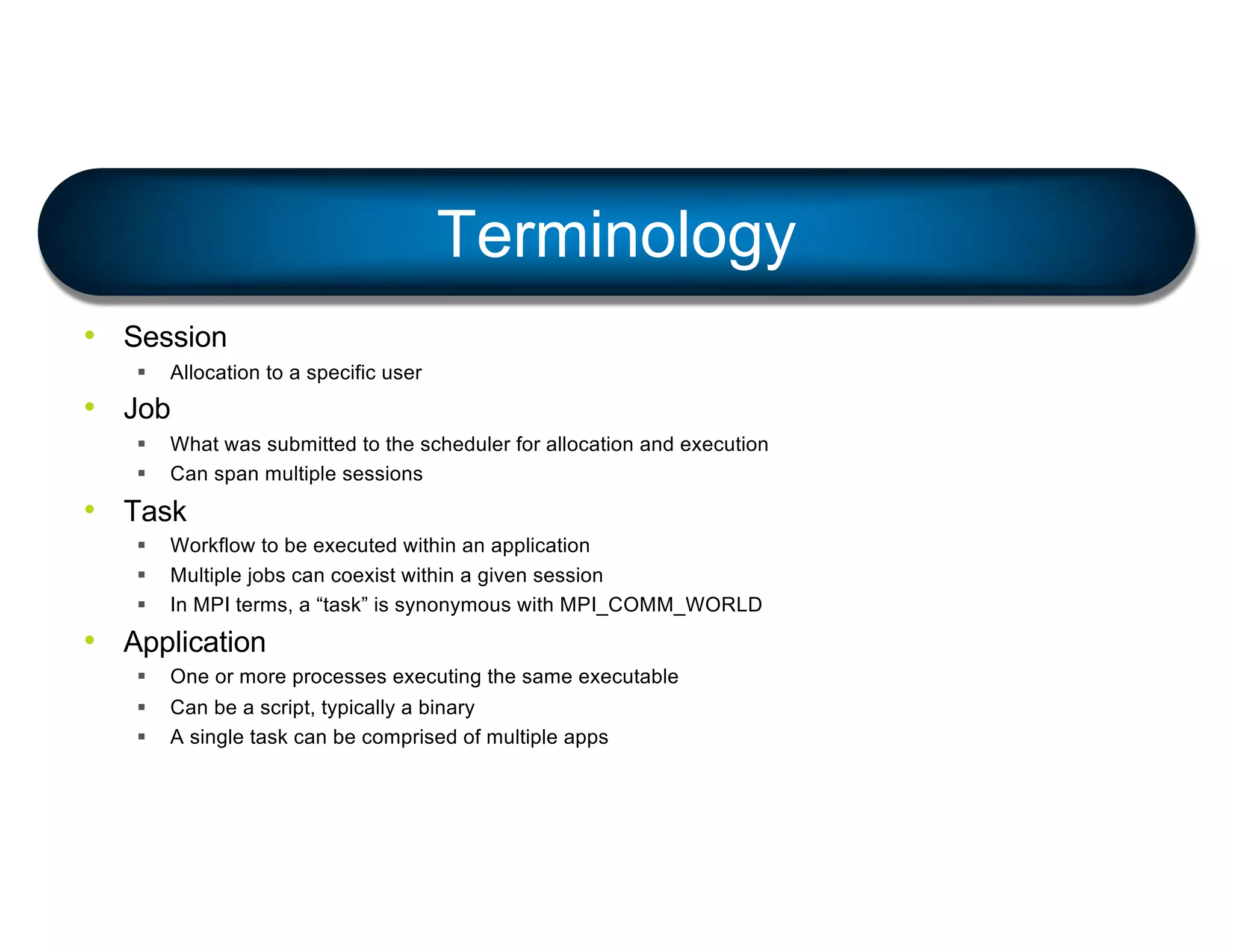 • Session
§ Allocation to a specific user
• Job
§ What was submitted to the scheduler for allocation and execution
§ Can span multiple sessions
• Task
§ Workflow to be executed within an application
§ Multiple jobs can coexist within a given session
§ In MPI terms, a “task” is synonymous with MPI_COMM_WORLD
• Application
§ One or more processes executing the same executable
§ Can be a script, typically a binary
§ A single task can be comprised of multiple apps
Terminology
 