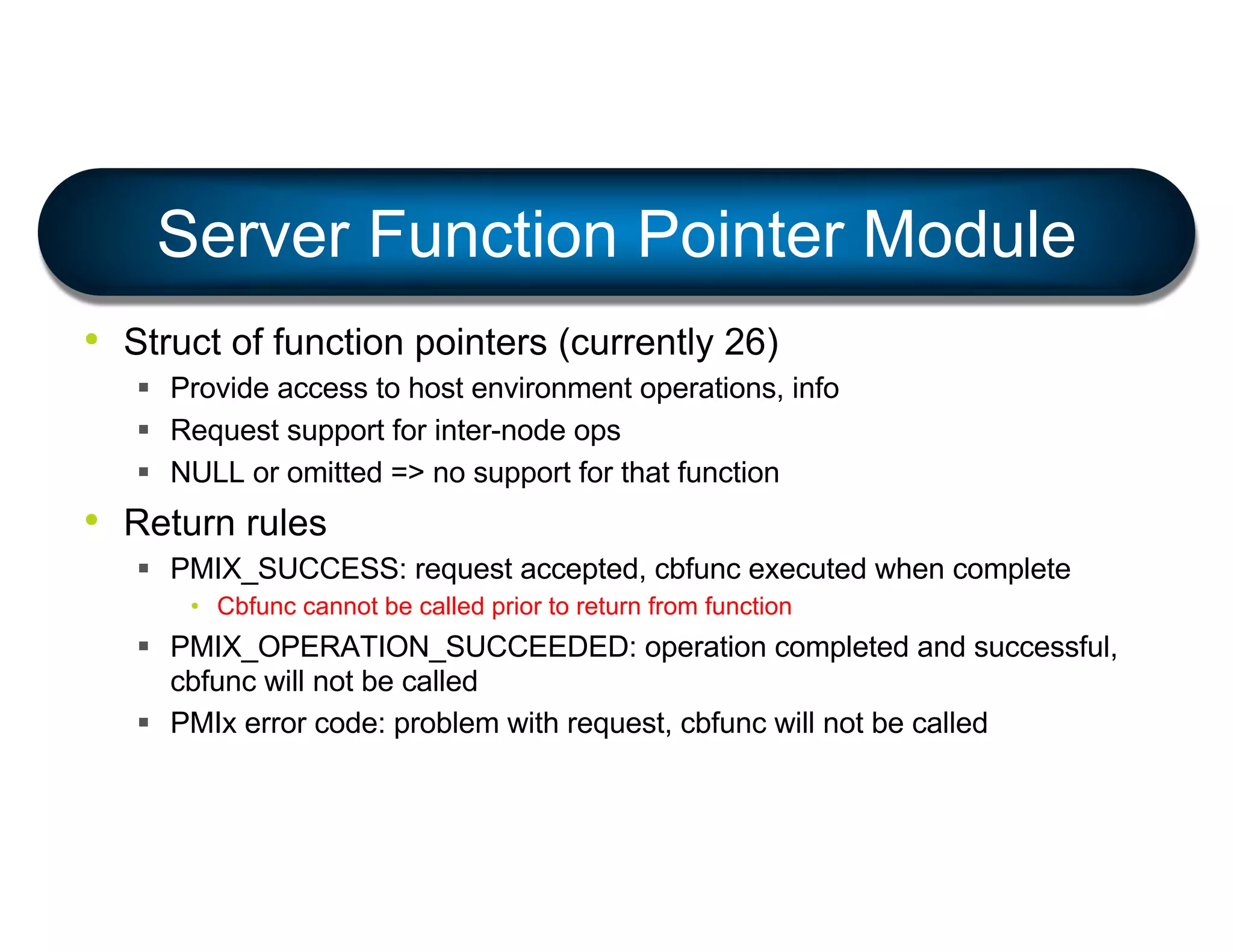 • Struct of function pointers (currently 26)
§ Provide access to host environment operations, info
§ Request support for inter-node ops
§ NULL or omitted => no support for that function
• Return rules
§ PMIX_SUCCESS: request accepted, cbfunc executed when complete
• Cbfunc cannot be called prior to return from function
§ PMIX_OPERATION_SUCCEEDED: operation completed and successful,
cbfunc will not be called
§ PMIx error code: problem with request, cbfunc will not be called
Server Function Pointer Module
 