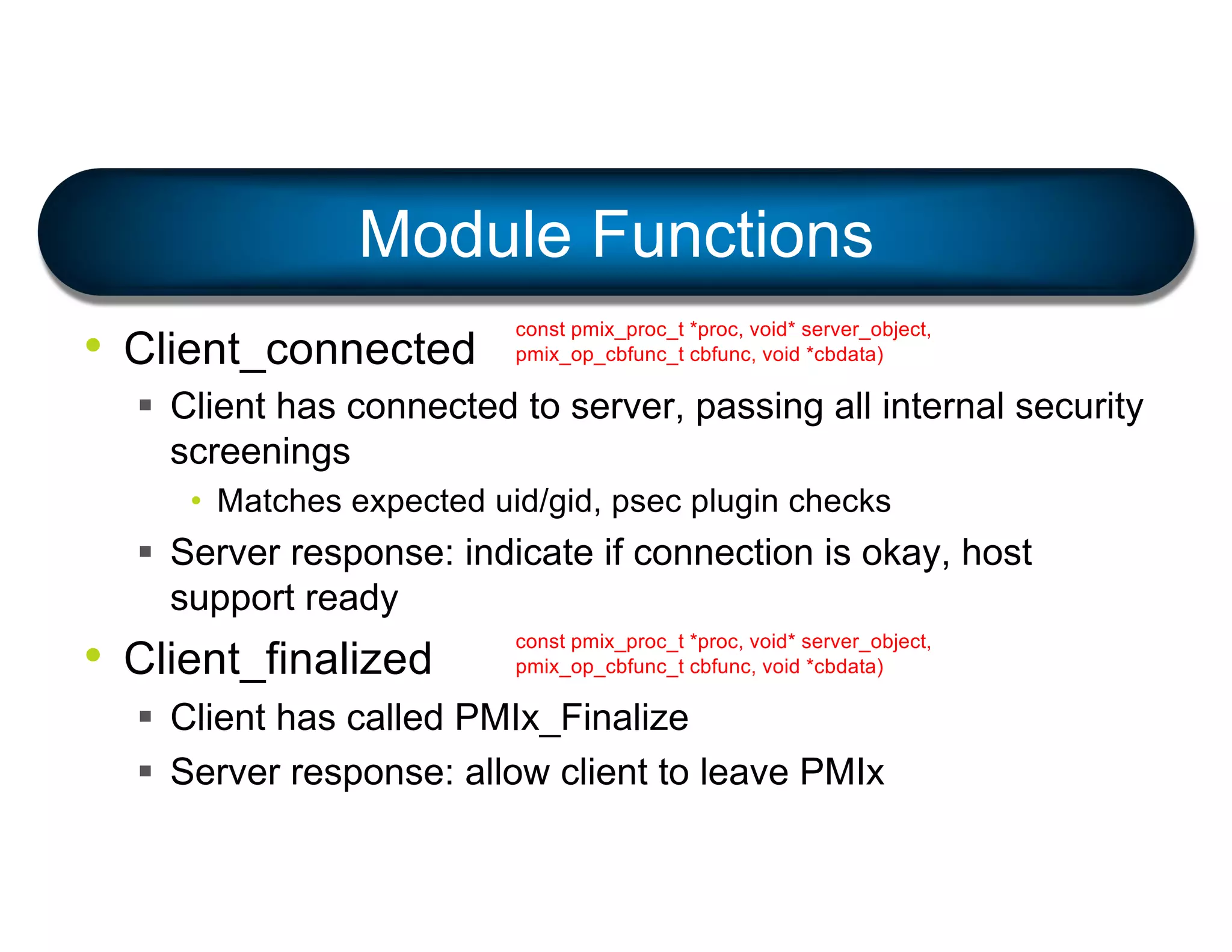 • Client_connected
§ Client has connected to server, passing all internal security
screenings
• Matches expected uid/gid, psec plugin checks
§ Server response: indicate if connection is okay, host
support ready
• Client_finalized
§ Client has called PMIx_Finalize
§ Server response: allow client to leave PMIx
Module Functions
const pmix_proc_t *proc, void* server_object,
pmix_op_cbfunc_t cbfunc, void *cbdata)
const pmix_proc_t *proc, void* server_object,
pmix_op_cbfunc_t cbfunc, void *cbdata)
 