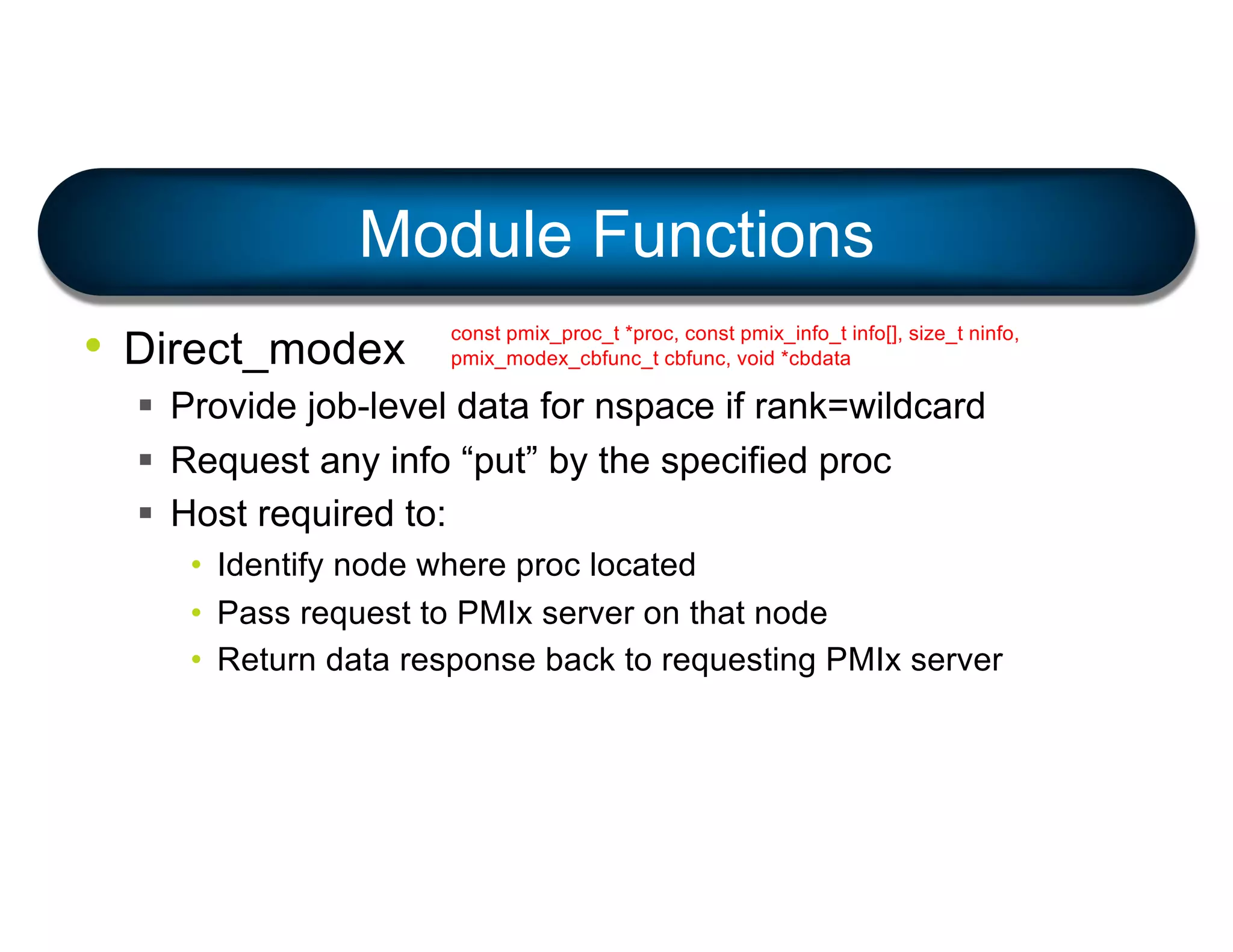 • Direct_modex
§ Provide job-level data for nspace if rank=wildcard
§ Request any info “put” by the specified proc
§ Host required to:
• Identify node where proc located
• Pass request to PMIx server on that node
• Return data response back to requesting PMIx server
Module Functions
const pmix_proc_t *proc, const pmix_info_t info[], size_t ninfo,
pmix_modex_cbfunc_t cbfunc, void *cbdata
 