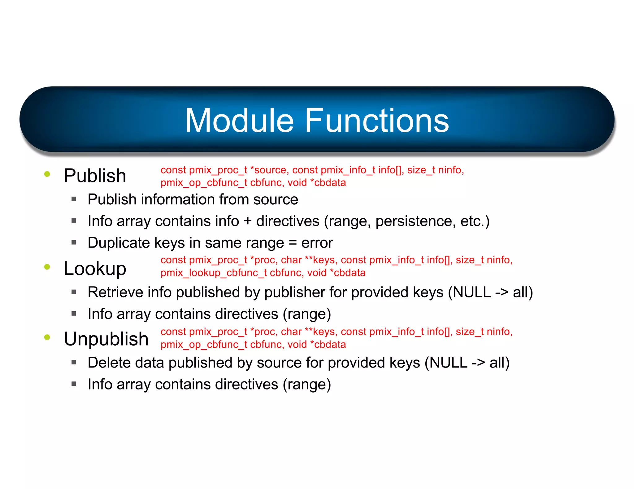 • Publish
§ Publish information from source
§ Info array contains info + directives (range, persistence, etc.)
§ Duplicate keys in same range = error
• Lookup
§ Retrieve info published by publisher for provided keys (NULL -> all)
§ Info array contains directives (range)
• Unpublish
§ Delete data published by source for provided keys (NULL -> all)
§ Info array contains directives (range)
Module Functions
const pmix_proc_t *source, const pmix_info_t info[], size_t ninfo,
pmix_op_cbfunc_t cbfunc, void *cbdata
const pmix_proc_t *proc, char **keys, const pmix_info_t info[], size_t ninfo,
pmix_lookup_cbfunc_t cbfunc, void *cbdata
const pmix_proc_t *proc, char **keys, const pmix_info_t info[], size_t ninfo,
pmix_op_cbfunc_t cbfunc, void *cbdata
 