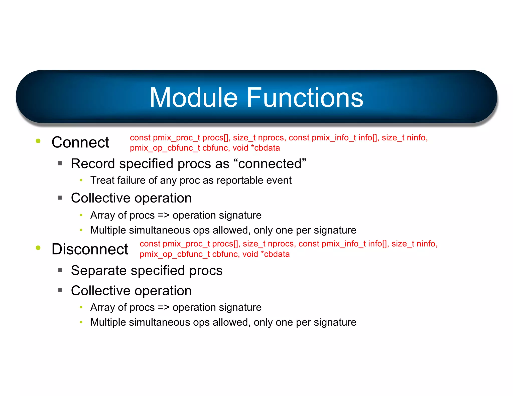 • Connect
§ Record specified procs as “connected”
• Treat failure of any proc as reportable event
§ Collective operation
• Array of procs => operation signature
• Multiple simultaneous ops allowed, only one per signature
• Disconnect
§ Separate specified procs
§ Collective operation
• Array of procs => operation signature
• Multiple simultaneous ops allowed, only one per signature
Module Functions
const pmix_proc_t procs[], size_t nprocs, const pmix_info_t info[], size_t ninfo,
pmix_op_cbfunc_t cbfunc, void *cbdata
const pmix_proc_t procs[], size_t nprocs, const pmix_info_t info[], size_t ninfo,
pmix_op_cbfunc_t cbfunc, void *cbdata
 