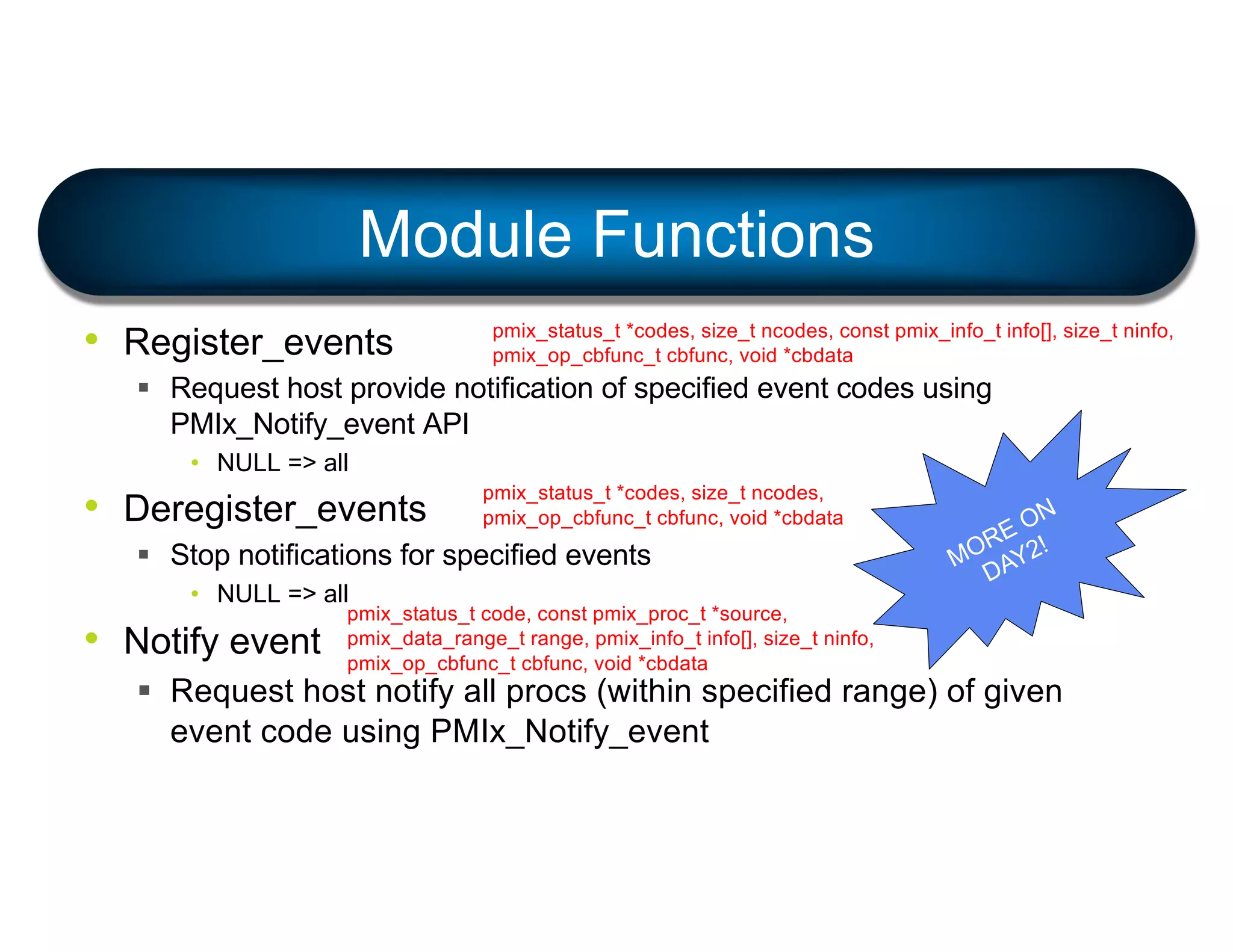 • Register_events
§ Request host provide notification of specified event codes using
PMIx_Notify_event API
• NULL => all
• Deregister_events
§ Stop notifications for specified events
• NULL => all
• Notify event
§ Request host notify all procs (within specified range) of given
event code using PMIx_Notify_event
Module Functions
pmix_status_t *codes, size_t ncodes, const pmix_info_t info[], size_t ninfo,
pmix_op_cbfunc_t cbfunc, void *cbdata
pmix_status_t *codes, size_t ncodes,
pmix_op_cbfunc_t cbfunc, void *cbdata
MORE ON
DAY2!
pmix_status_t code, const pmix_proc_t *source,
pmix_data_range_t range, pmix_info_t info[], size_t ninfo,
pmix_op_cbfunc_t cbfunc, void *cbdata
 