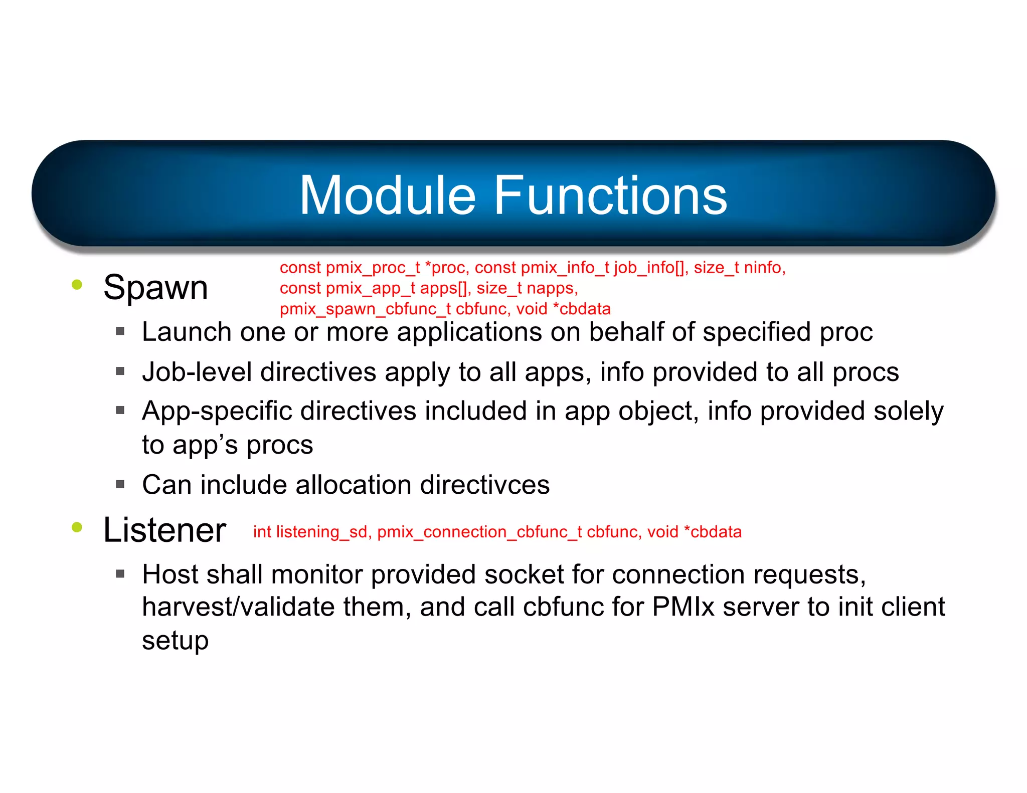 • Spawn
§ Launch one or more applications on behalf of specified proc
§ Job-level directives apply to all apps, info provided to all procs
§ App-specific directives included in app object, info provided solely
to app’s procs
§ Can include allocation directivces
• Listener
§ Host shall monitor provided socket for connection requests,
harvest/validate them, and call cbfunc for PMIx server to init client
setup
Module Functions
const pmix_proc_t *proc, const pmix_info_t job_info[], size_t ninfo,
const pmix_app_t apps[], size_t napps,
pmix_spawn_cbfunc_t cbfunc, void *cbdata
int listening_sd, pmix_connection_cbfunc_t cbfunc, void *cbdata
 