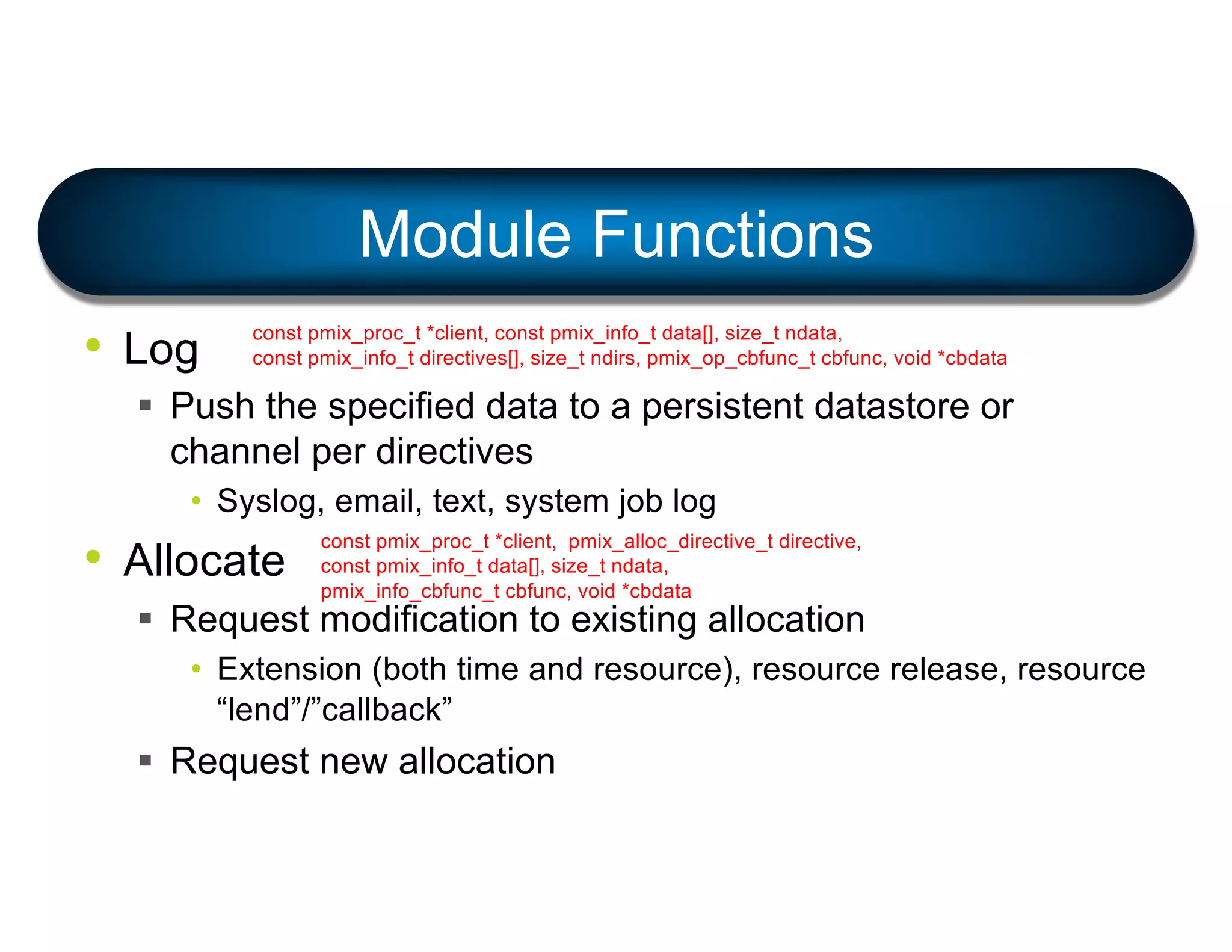 • Log
§ Push the specified data to a persistent datastore or
channel per directives
• Syslog, email, text, system job log
• Allocate
§ Request modification to existing allocation
• Extension (both time and resource), resource release, resource
“lend”/”callback”
§ Request new allocation
Module Functions
const pmix_proc_t *client, const pmix_info_t data[], size_t ndata,
const pmix_info_t directives[], size_t ndirs, pmix_op_cbfunc_t cbfunc, void *cbdata
const pmix_proc_t *client, pmix_alloc_directive_t directive,
const pmix_info_t data[], size_t ndata,
pmix_info_cbfunc_t cbfunc, void *cbdata
 