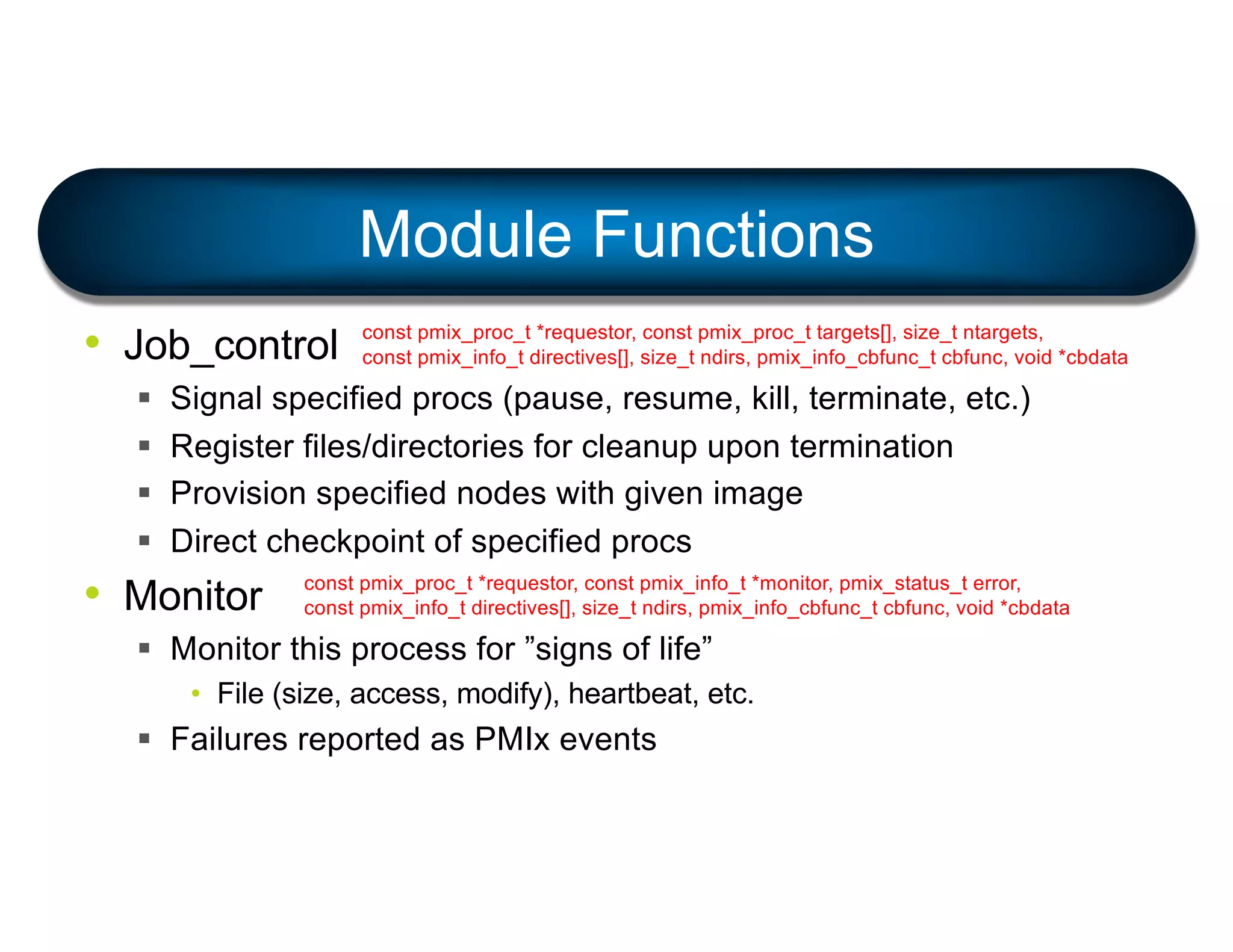 • Job_control
§ Signal specified procs (pause, resume, kill, terminate, etc.)
§ Register files/directories for cleanup upon termination
§ Provision specified nodes with given image
§ Direct checkpoint of specified procs
• Monitor
§ Monitor this process for ”signs of life”
• File (size, access, modify), heartbeat, etc.
§ Failures reported as PMIx events
Module Functions
const pmix_proc_t *requestor, const pmix_proc_t targets[], size_t ntargets,
const pmix_info_t directives[], size_t ndirs, pmix_info_cbfunc_t cbfunc, void *cbdata
const pmix_proc_t *requestor, const pmix_info_t *monitor, pmix_status_t error,
const pmix_info_t directives[], size_t ndirs, pmix_info_cbfunc_t cbfunc, void *cbdata
 