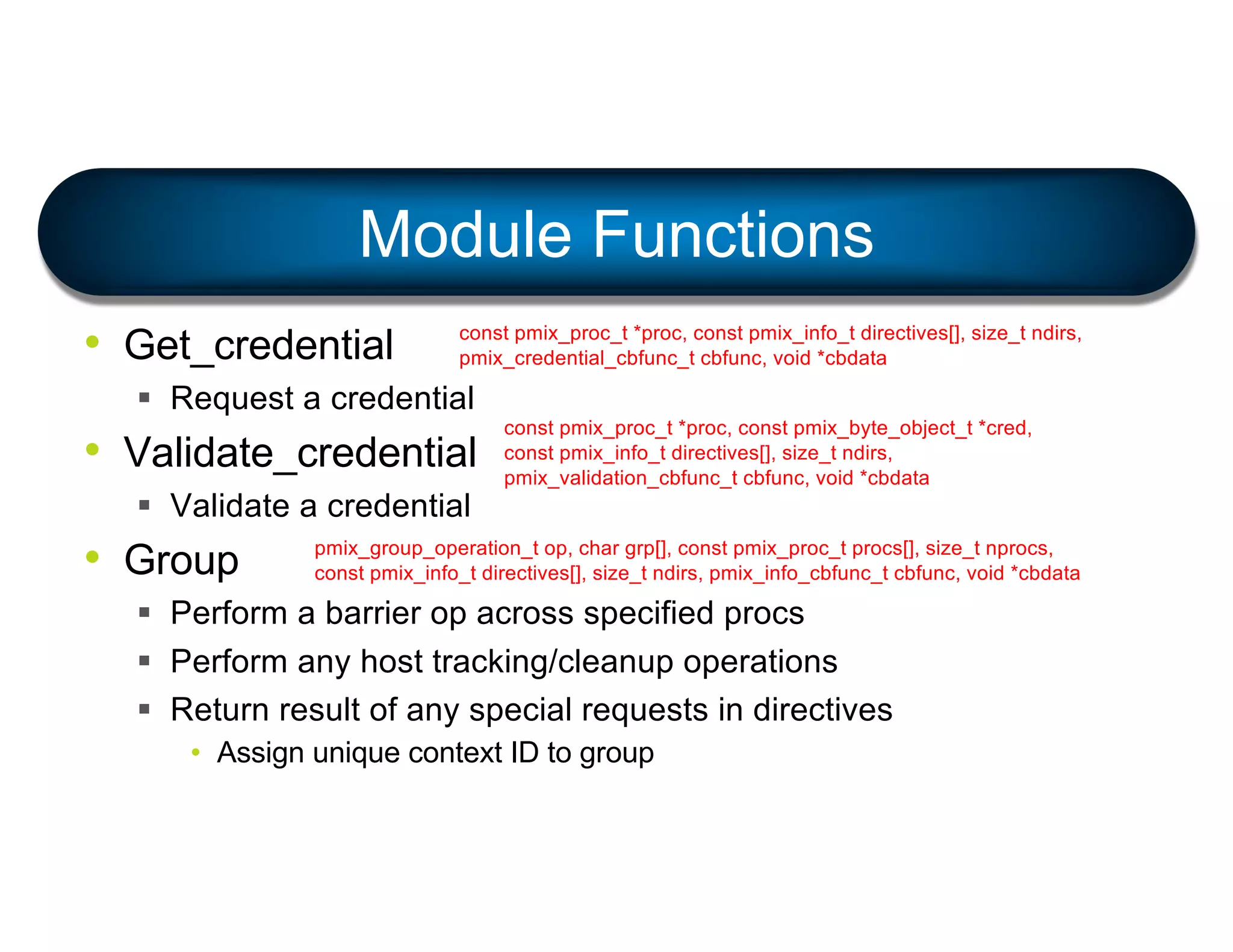 • Get_credential
§ Request a credential
• Validate_credential
§ Validate a credential
• Group
§ Perform a barrier op across specified procs
§ Perform any host tracking/cleanup operations
§ Return result of any special requests in directives
• Assign unique context ID to group
Module Functions
const pmix_proc_t *proc, const pmix_info_t directives[], size_t ndirs,
pmix_credential_cbfunc_t cbfunc, void *cbdata
const pmix_proc_t *proc, const pmix_byte_object_t *cred,
const pmix_info_t directives[], size_t ndirs,
pmix_validation_cbfunc_t cbfunc, void *cbdata
pmix_group_operation_t op, char grp[], const pmix_proc_t procs[], size_t nprocs,
const pmix_info_t directives[], size_t ndirs, pmix_info_cbfunc_t cbfunc, void *cbdata
 