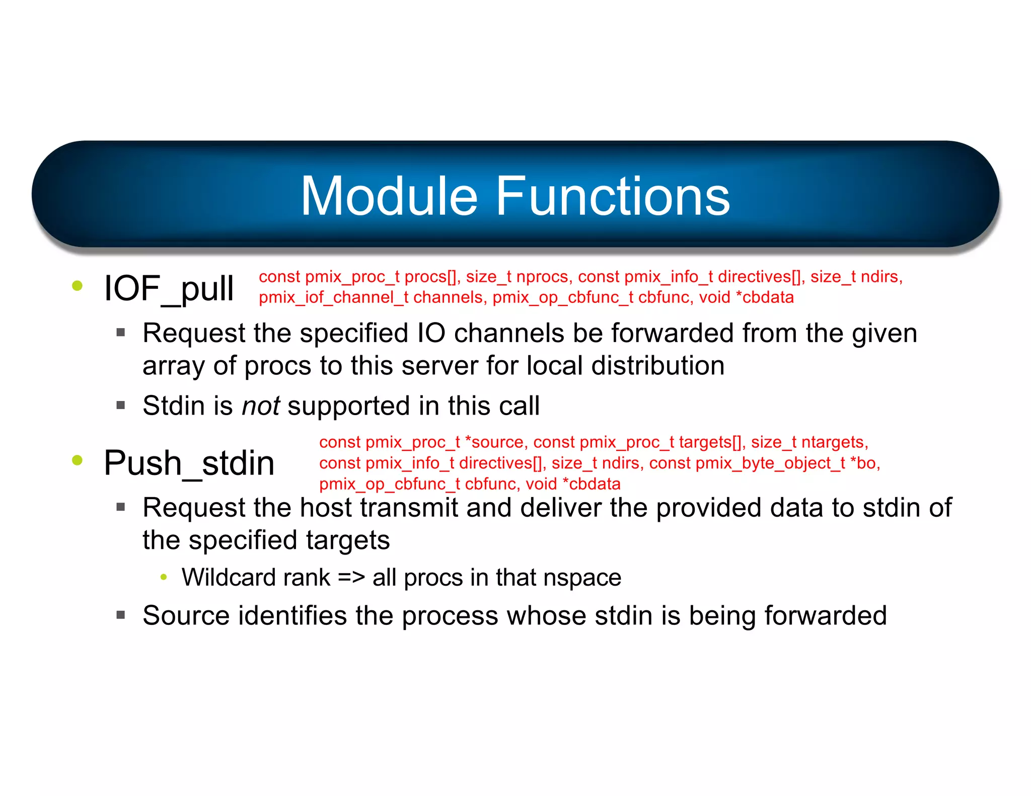 • IOF_pull
§ Request the specified IO channels be forwarded from the given
array of procs to this server for local distribution
§ Stdin is not supported in this call
• Push_stdin
§ Request the host transmit and deliver the provided data to stdin of
the specified targets
• Wildcard rank => all procs in that nspace
§ Source identifies the process whose stdin is being forwarded
Module Functions
const pmix_proc_t procs[], size_t nprocs, const pmix_info_t directives[], size_t ndirs,
pmix_iof_channel_t channels, pmix_op_cbfunc_t cbfunc, void *cbdata
const pmix_proc_t *source, const pmix_proc_t targets[], size_t ntargets,
const pmix_info_t directives[], size_t ndirs, const pmix_byte_object_t *bo,
pmix_op_cbfunc_t cbfunc, void *cbdata
 