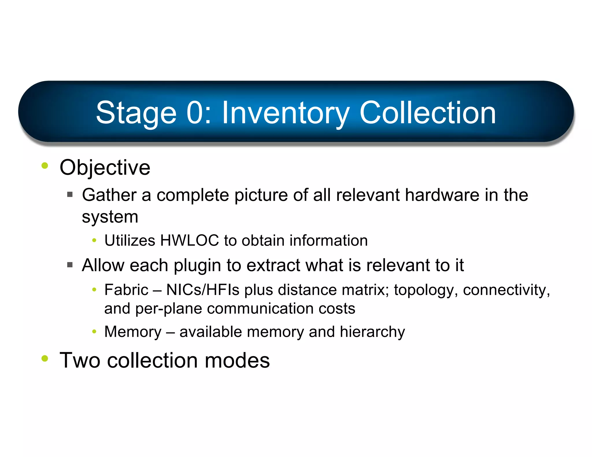 • Objective
§ Gather a complete picture of all relevant hardware in the
system
• Utilizes HWLOC to obtain information
§ Allow each plugin to extract what is relevant to it
• Fabric – NICs/HFIs plus distance matrix; topology, connectivity,
and per-plane communication costs
• Memory – available memory and hierarchy
• Two collection modes
Stage 0: Inventory Collection
 