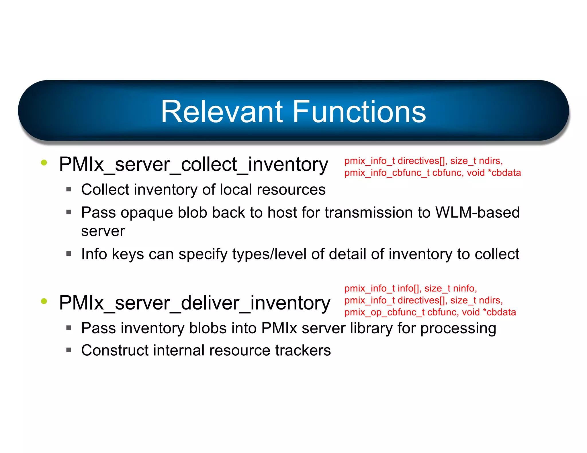 • PMIx_server_collect_inventory
§ Collect inventory of local resources
§ Pass opaque blob back to host for transmission to WLM-based
server
§ Info keys can specify types/level of detail of inventory to collect
• PMIx_server_deliver_inventory
§ Pass inventory blobs into PMIx server library for processing
§ Construct internal resource trackers
Relevant Functions
pmix_info_t directives[], size_t ndirs,
pmix_info_cbfunc_t cbfunc, void *cbdata
pmix_info_t info[], size_t ninfo,
pmix_info_t directives[], size_t ndirs,
pmix_op_cbfunc_t cbfunc, void *cbdata
 