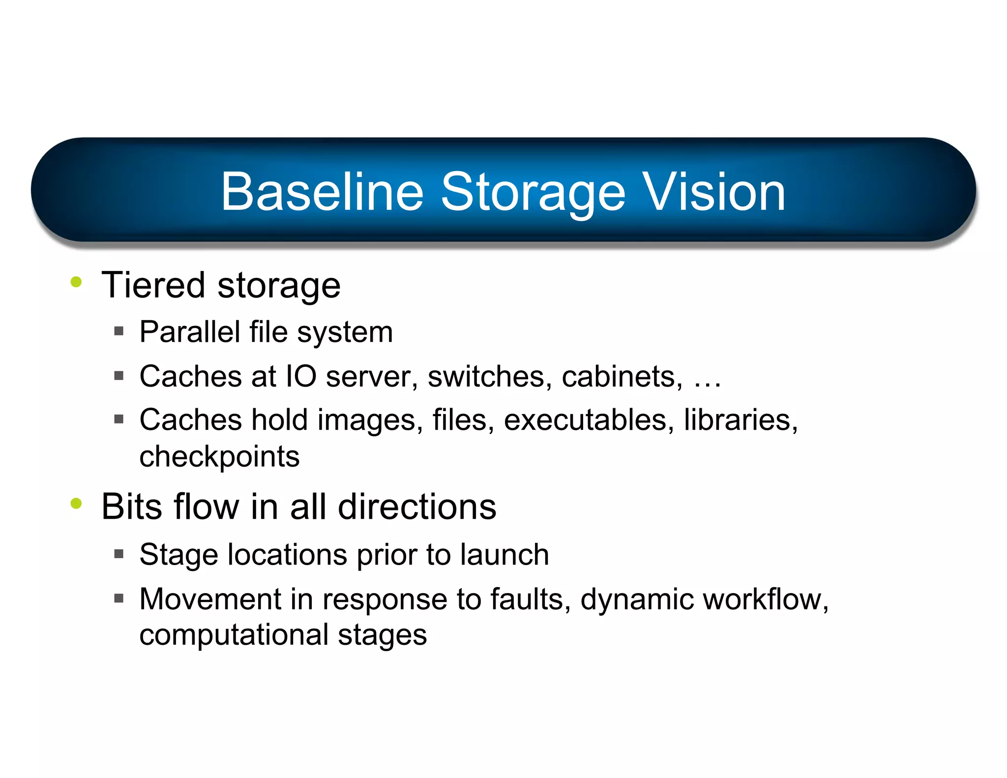 Baseline Storage Vision
• Tiered storage
§ Parallel file system
§ Caches at IO server, switches, cabinets, …
§ Caches hold images, files, executables, libraries,
checkpoints
• Bits flow in all directions
§ Stage locations prior to launch
§ Movement in response to faults, dynamic workflow,
computational stages
 