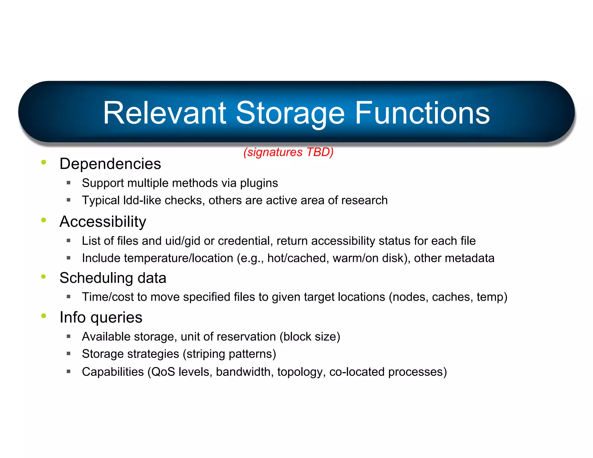 • Dependencies
§ Support multiple methods via plugins
§ Typical ldd-like checks, others are active area of research
• Accessibility
§ List of files and uid/gid or credential, return accessibility status for each file
§ Include temperature/location (e.g., hot/cached, warm/on disk), other metadata
• Scheduling data
§ Time/cost to move specified files to given target locations (nodes, caches, temp)
• Info queries
§ Available storage, unit of reservation (block size)
§ Storage strategies (striping patterns)
§ Capabilities (QoS levels, bandwidth, topology, co-located processes)
Relevant Storage Functions
(signatures TBD)
 