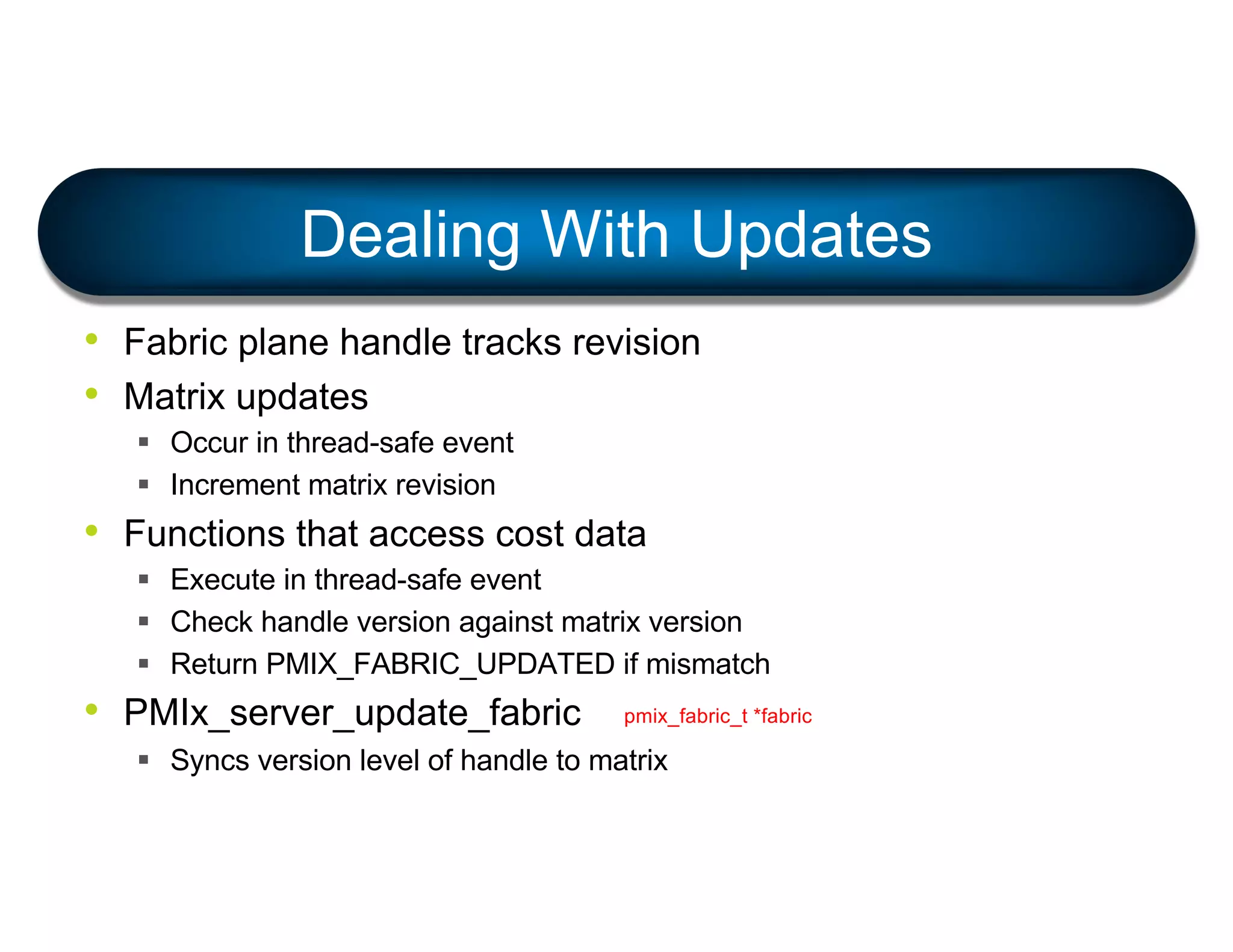 • Fabric plane handle tracks revision
• Matrix updates
§ Occur in thread-safe event
§ Increment matrix revision
• Functions that access cost data
§ Execute in thread-safe event
§ Check handle version against matrix version
§ Return PMIX_FABRIC_UPDATED if mismatch
• PMIx_server_update_fabric
§ Syncs version level of handle to matrix
Dealing With Updates
pmix_fabric_t *fabric
 