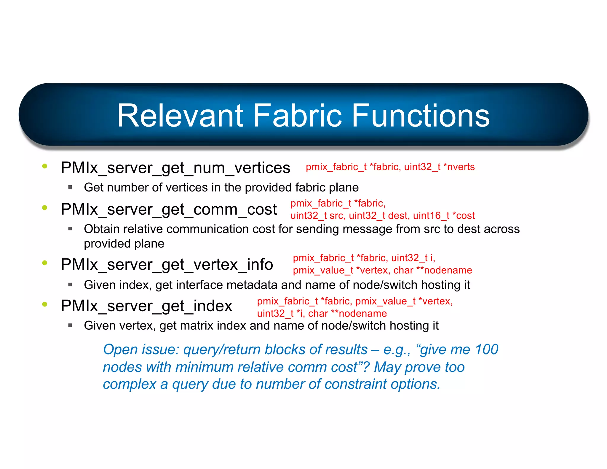 • PMIx_server_get_num_vertices
§ Get number of vertices in the provided fabric plane
• PMIx_server_get_comm_cost
§ Obtain relative communication cost for sending message from src to dest across
provided plane
• PMIx_server_get_vertex_info
§ Given index, get interface metadata and name of node/switch hosting it
• PMIx_server_get_index
§ Given vertex, get matrix index and name of node/switch hosting it
Relevant Fabric Functions
pmix_fabric_t *fabric, uint32_t *nverts
pmix_fabric_t *fabric,
uint32_t src, uint32_t dest, uint16_t *cost
pmix_fabric_t *fabric, uint32_t i,
pmix_value_t *vertex, char **nodename
pmix_fabric_t *fabric, pmix_value_t *vertex,
uint32_t *i, char **nodename
Open issue: query/return blocks of results – e.g., “give me 100
nodes with minimum relative comm cost”? May prove too
complex a query due to number of constraint options.
 