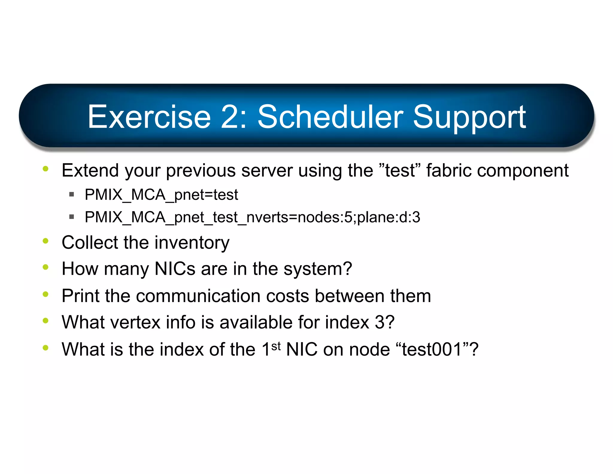 • Extend your previous server using the ”test” fabric component
§ PMIX_MCA_pnet=test
§ PMIX_MCA_pnet_test_nverts=nodes:5;plane:d:3
• Collect the inventory
• How many NICs are in the system?
• Print the communication costs between them
• What vertex info is available for index 3?
• What is the index of the 1st NIC on node “test001”?
Exercise 2: Scheduler Support
 