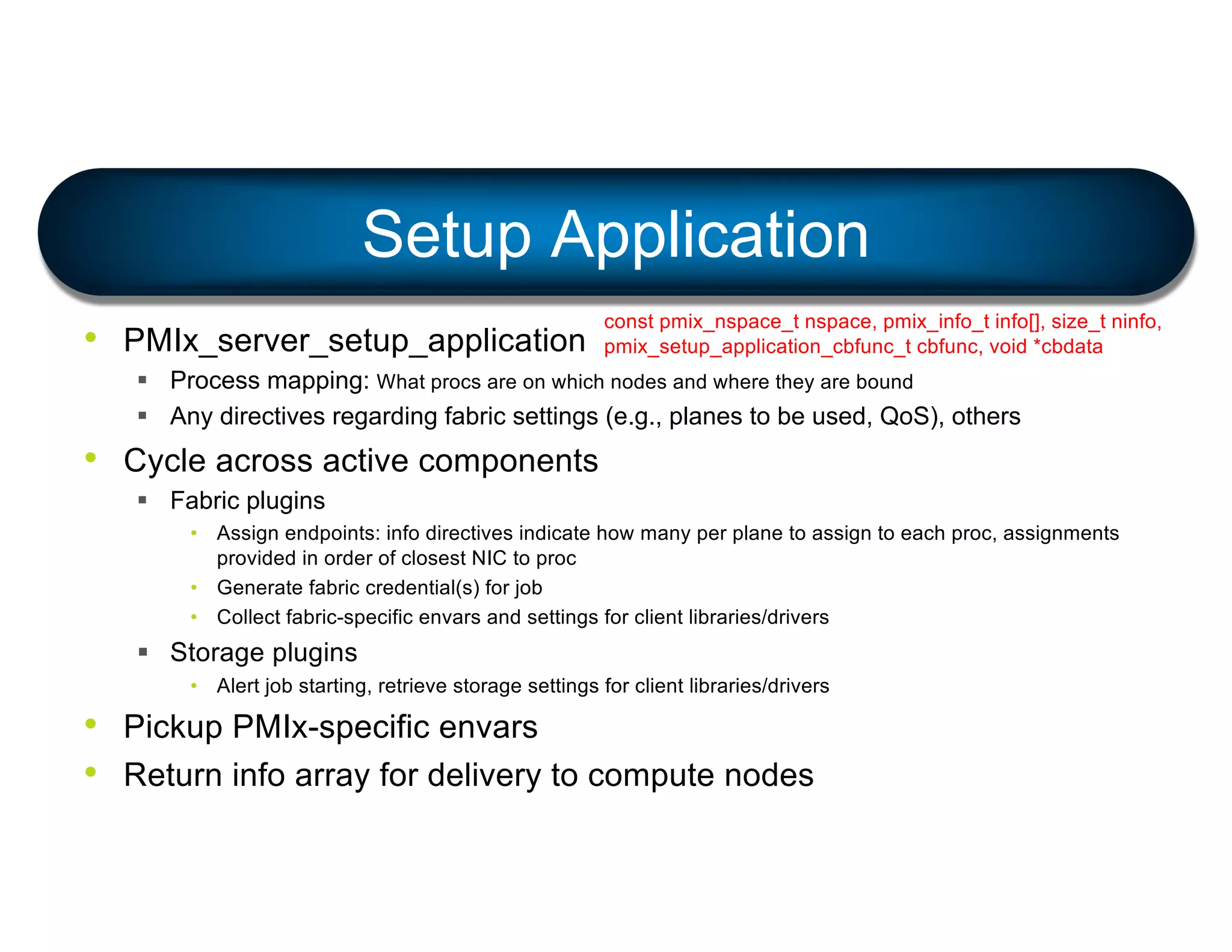 • PMIx_server_setup_application
§ Process mapping: What procs are on which nodes and where they are bound
§ Any directives regarding fabric settings (e.g., planes to be used, QoS), others
• Cycle across active components
§ Fabric plugins
• Assign endpoints: info directives indicate how many per plane to assign to each proc, assignments
provided in order of closest NIC to proc
• Generate fabric credential(s) for job
• Collect fabric-specific envars and settings for client libraries/drivers
§ Storage plugins
• Alert job starting, retrieve storage settings for client libraries/drivers
• Pickup PMIx-specific envars
• Return info array for delivery to compute nodes
Setup Application
const pmix_nspace_t nspace, pmix_info_t info[], size_t ninfo,
pmix_setup_application_cbfunc_t cbfunc, void *cbdata
 