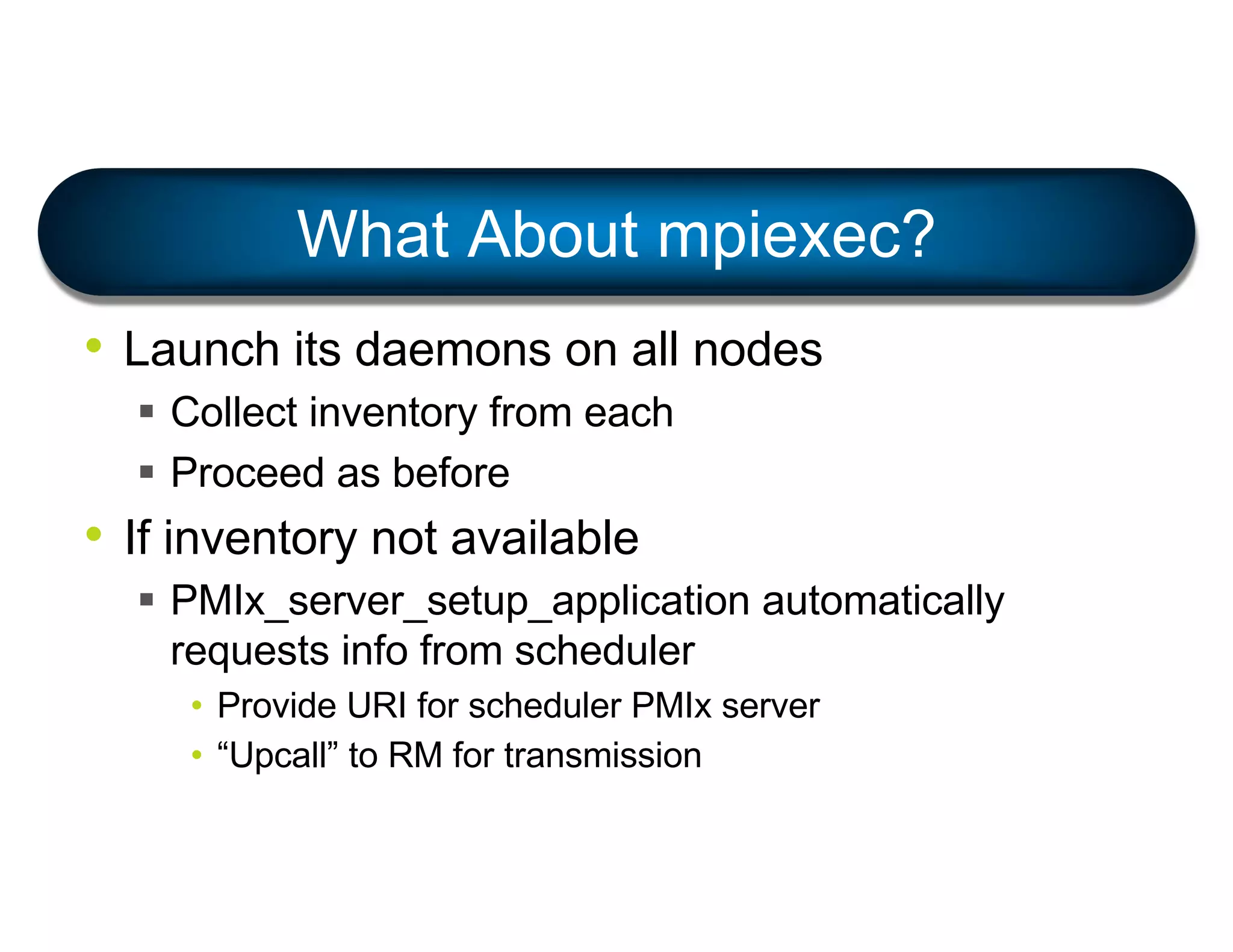 • Launch its daemons on all nodes
§ Collect inventory from each
§ Proceed as before
• If inventory not available
§ PMIx_server_setup_application automatically
requests info from scheduler
• Provide URI for scheduler PMIx server
• “Upcall” to RM for transmission
What About mpiexec?
 