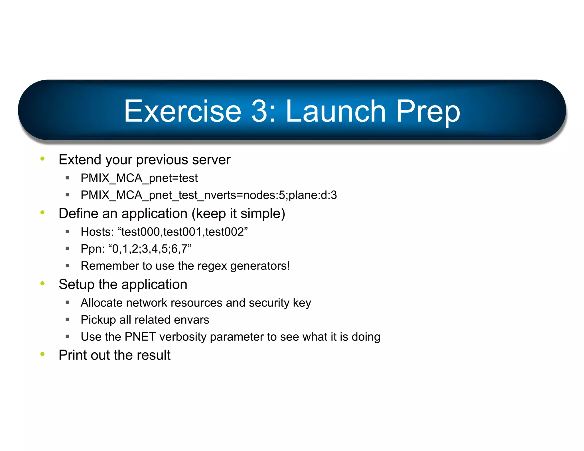 • Extend your previous server
§ PMIX_MCA_pnet=test
§ PMIX_MCA_pnet_test_nverts=nodes:5;plane:d:3
• Define an application (keep it simple)
§ Hosts: “test000,test001,test002”
§ Ppn: “0,1,2;3,4,5;6,7”
§ Remember to use the regex generators!
• Setup the application
§ Allocate network resources and security key
§ Pickup all related envars
§ Use the PNET verbosity parameter to see what it is doing
• Print out the result
Exercise 3: Launch Prep
 