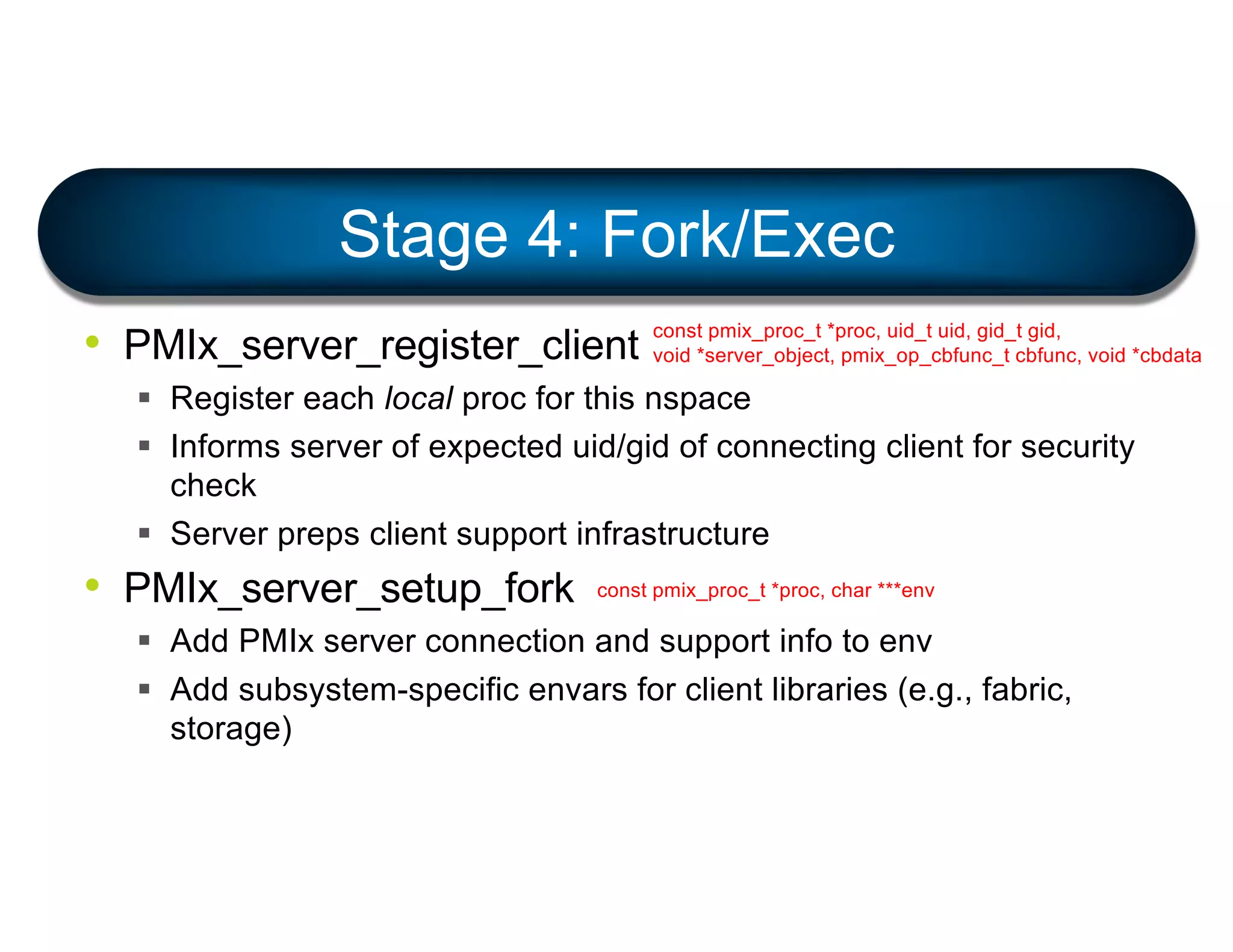 • PMIx_server_register_client
§ Register each local proc for this nspace
§ Informs server of expected uid/gid of connecting client for security
check
§ Server preps client support infrastructure
• PMIx_server_setup_fork
§ Add PMIx server connection and support info to env
§ Add subsystem-specific envars for client libraries (e.g., fabric,
storage)
Stage 4: Fork/Exec
const pmix_proc_t *proc, uid_t uid, gid_t gid,
void *server_object, pmix_op_cbfunc_t cbfunc, void *cbdata
const pmix_proc_t *proc, char ***env
 