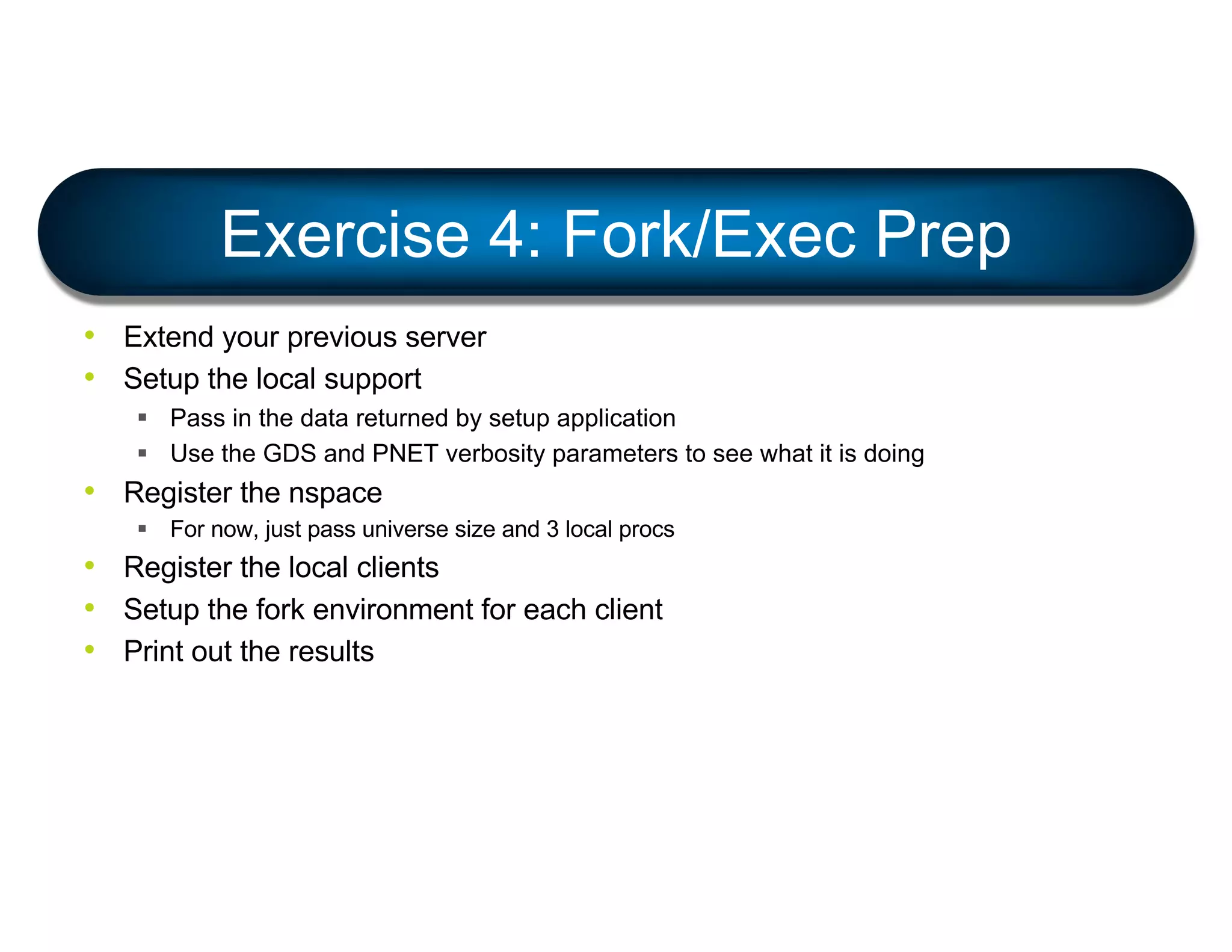 • Extend your previous server
• Setup the local support
§ Pass in the data returned by setup application
§ Use the GDS and PNET verbosity parameters to see what it is doing
• Register the nspace
§ For now, just pass universe size and 3 local procs
• Register the local clients
• Setup the fork environment for each client
• Print out the results
Exercise 4: Fork/Exec Prep
 