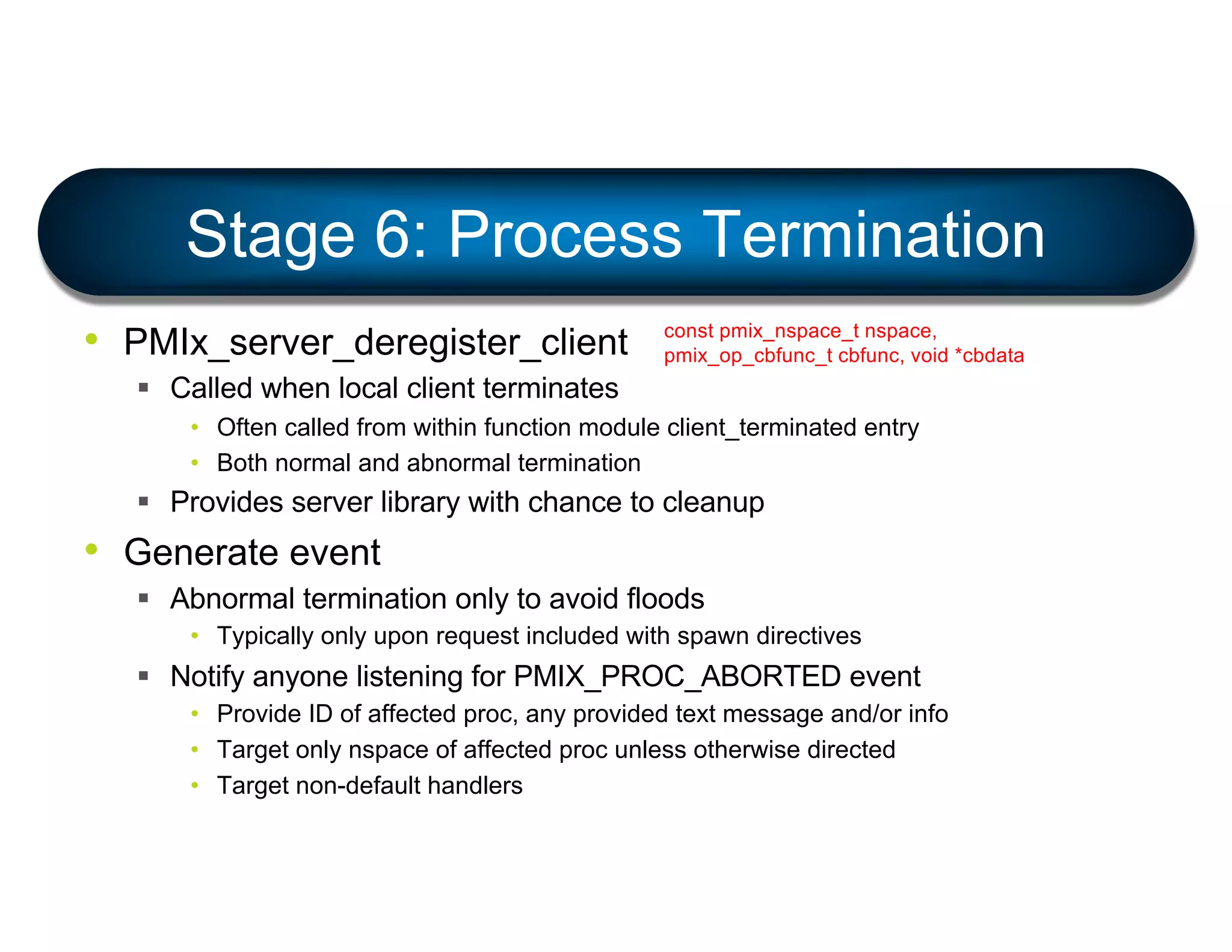 • PMIx_server_deregister_client
§ Called when local client terminates
• Often called from within function module client_terminated entry
• Both normal and abnormal termination
§ Provides server library with chance to cleanup
• Generate event
§ Abnormal termination only to avoid floods
• Typically only upon request included with spawn directives
§ Notify anyone listening for PMIX_PROC_ABORTED event
• Provide ID of affected proc, any provided text message and/or info
• Target only nspace of affected proc unless otherwise directed
• Target non-default handlers
Stage 6: Process Termination
const pmix_nspace_t nspace,
pmix_op_cbfunc_t cbfunc, void *cbdata
 