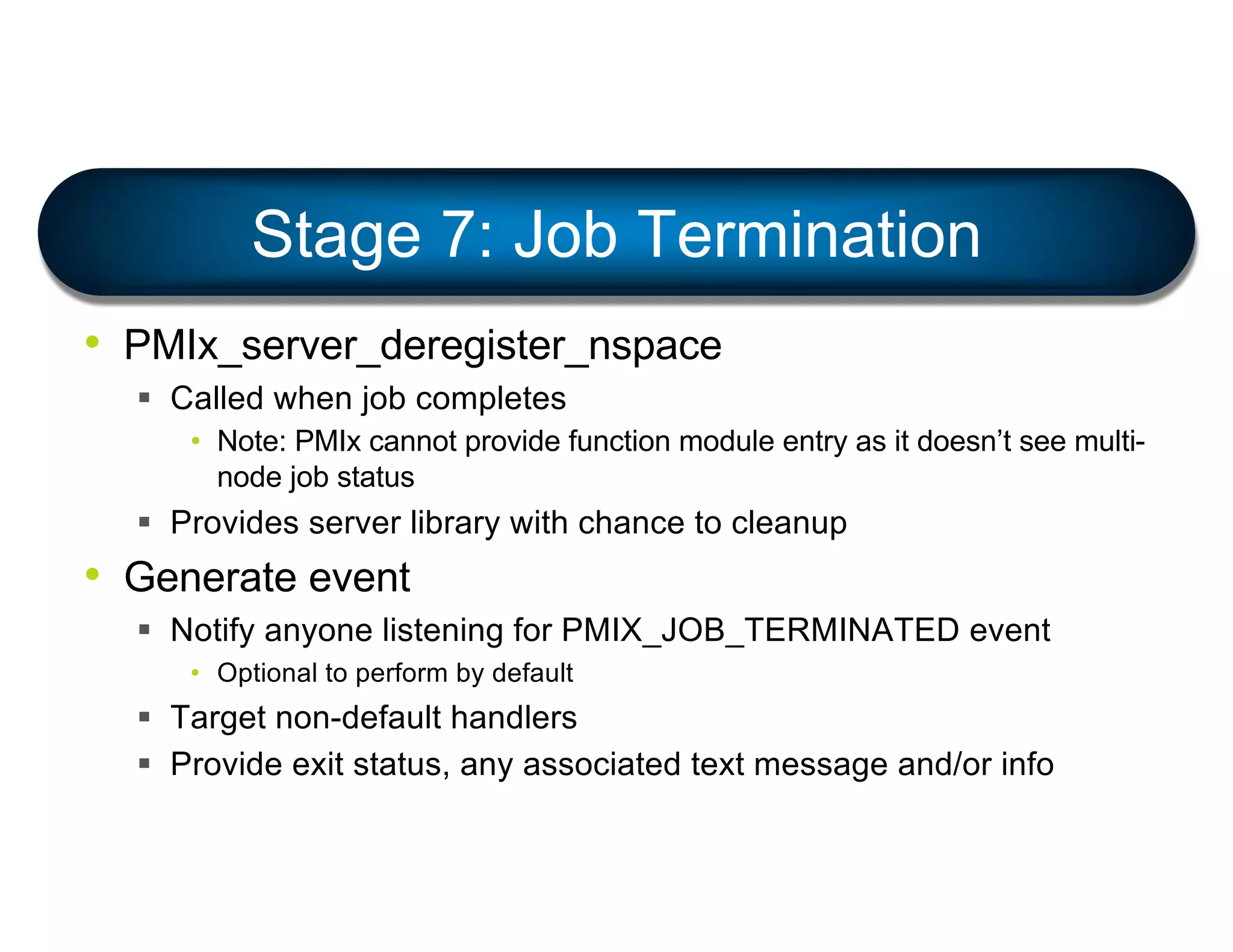• PMIx_server_deregister_nspace
§ Called when job completes
• Note: PMIx cannot provide function module entry as it doesn’t see multi-
node job status
§ Provides server library with chance to cleanup
• Generate event
§ Notify anyone listening for PMIX_JOB_TERMINATED event
• Optional to perform by default
§ Target non-default handlers
§ Provide exit status, any associated text message and/or info
Stage 7: Job Termination
 