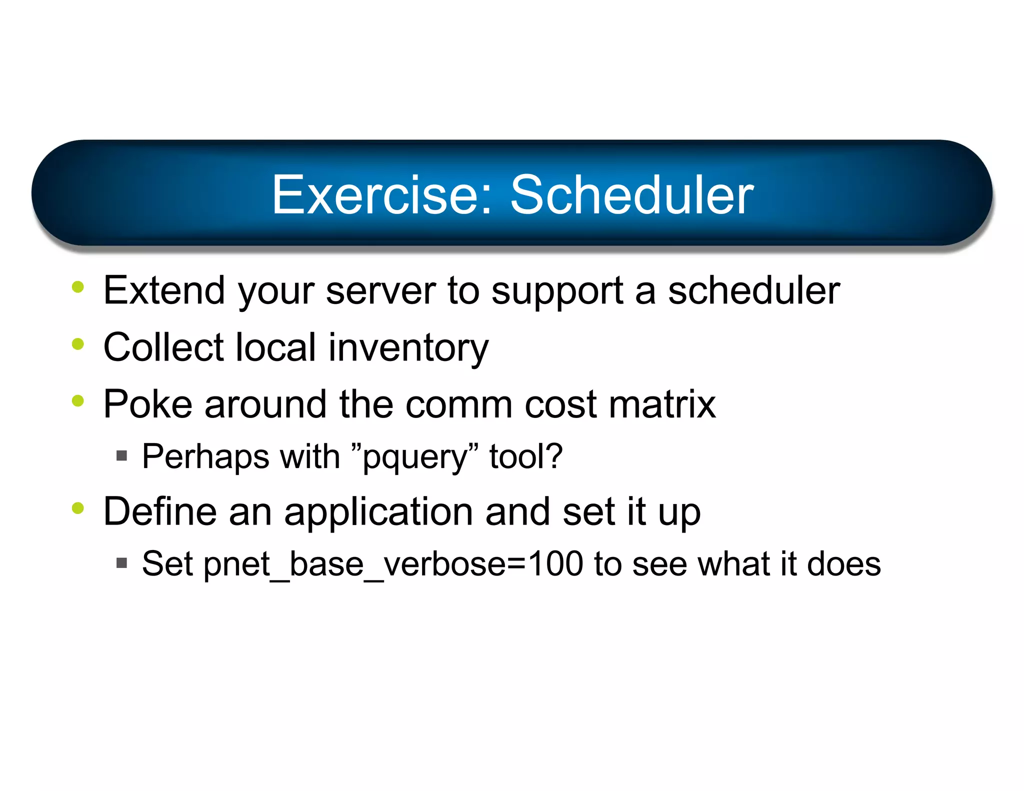 • Extend your server to support a scheduler
• Collect local inventory
• Poke around the comm cost matrix
§ Perhaps with ”pquery” tool?
• Define an application and set it up
§ Set pnet_base_verbose=100 to see what it does
Exercise: Scheduler
 