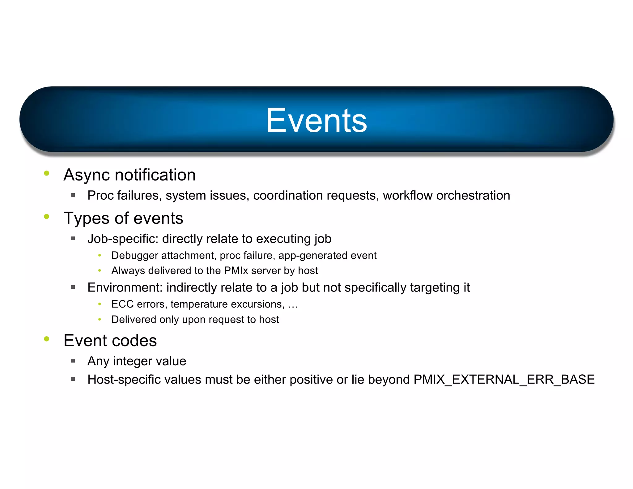 • Async notification
§ Proc failures, system issues, coordination requests, workflow orchestration
• Types of events
§ Job-specific: directly relate to executing job
• Debugger attachment, proc failure, app-generated event
• Always delivered to the PMIx server by host
§ Environment: indirectly relate to a job but not specifically targeting it
• ECC errors, temperature excursions, …
• Delivered only upon request to host
• Event codes
§ Any integer value
§ Host-specific values must be either positive or lie beyond PMIX_EXTERNAL_ERR_BASE
Events
 