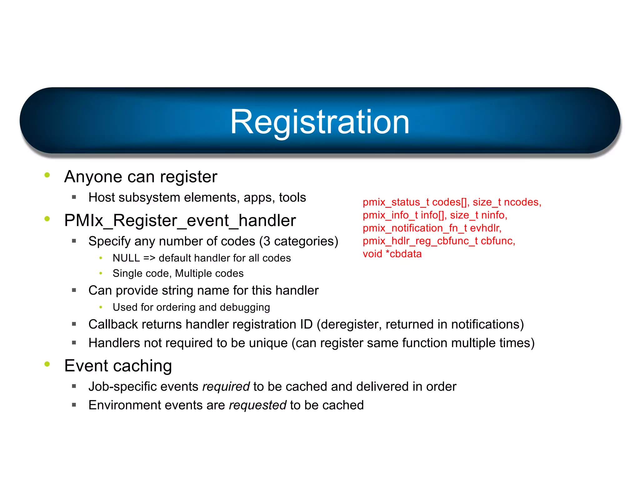 • Anyone can register
§ Host subsystem elements, apps, tools
• PMIx_Register_event_handler
§ Specify any number of codes (3 categories)
• NULL => default handler for all codes
• Single code, Multiple codes
§ Can provide string name for this handler
• Used for ordering and debugging
§ Callback returns handler registration ID (deregister, returned in notifications)
§ Handlers not required to be unique (can register same function multiple times)
• Event caching
§ Job-specific events required to be cached and delivered in order
§ Environment events are requested to be cached
Registration
pmix_status_t codes[], size_t ncodes,
pmix_info_t info[], size_t ninfo,
pmix_notification_fn_t evhdlr,
pmix_hdlr_reg_cbfunc_t cbfunc,
void *cbdata
 