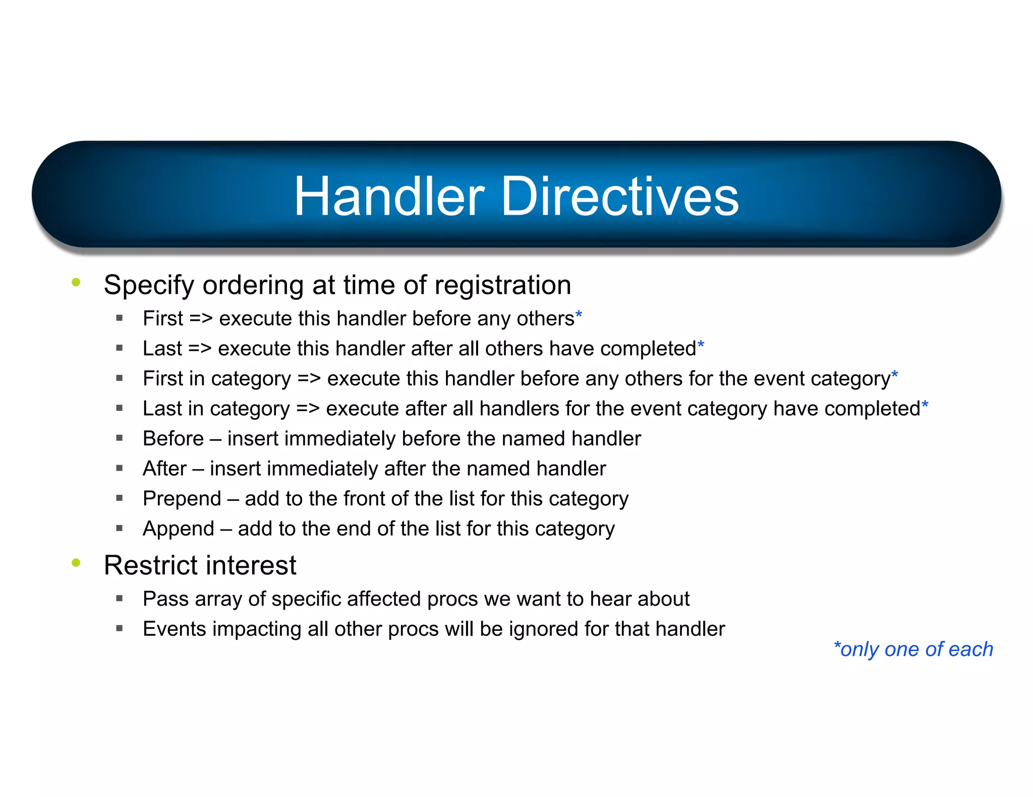 • Specify ordering at time of registration
§ First => execute this handler before any others*
§ Last => execute this handler after all others have completed*
§ First in category => execute this handler before any others for the event category*
§ Last in category => execute after all handlers for the event category have completed*
§ Before – insert immediately before the named handler
§ After – insert immediately after the named handler
§ Prepend – add to the front of the list for this category
§ Append – add to the end of the list for this category
• Restrict interest
§ Pass array of specific affected procs we want to hear about
§ Events impacting all other procs will be ignored for that handler
Handler Directives
*only one of each
 