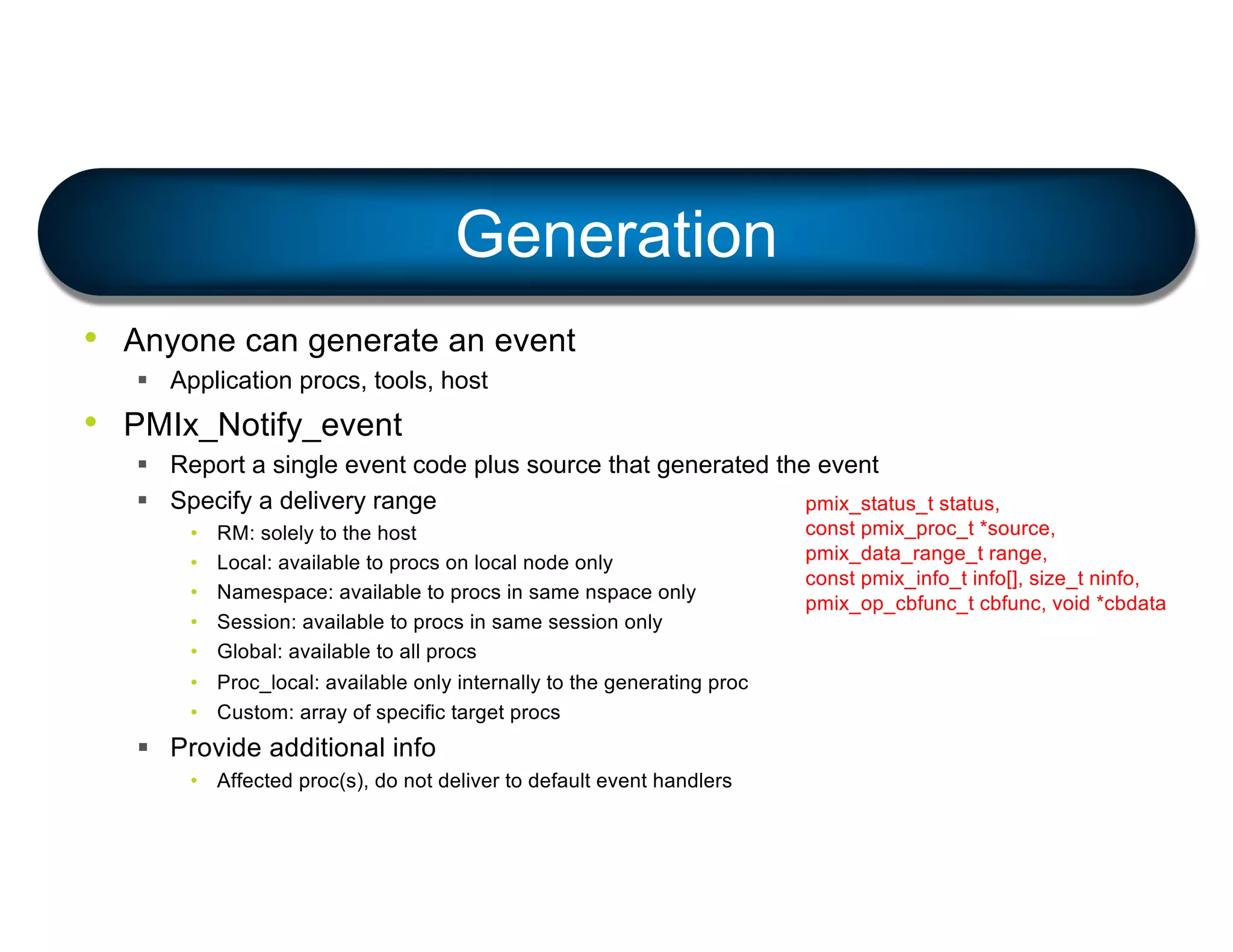 • Anyone can generate an event
§ Application procs, tools, host
• PMIx_Notify_event
§ Report a single event code plus source that generated the event
§ Specify a delivery range
• RM: solely to the host
• Local: available to procs on local node only
• Namespace: available to procs in same nspace only
• Session: available to procs in same session only
• Global: available to all procs
• Proc_local: available only internally to the generating proc
• Custom: array of specific target procs
§ Provide additional info
• Affected proc(s), do not deliver to default event handlers
Generation
pmix_status_t status,
const pmix_proc_t *source,
pmix_data_range_t range,
const pmix_info_t info[], size_t ninfo,
pmix_op_cbfunc_t cbfunc, void *cbdata
 
