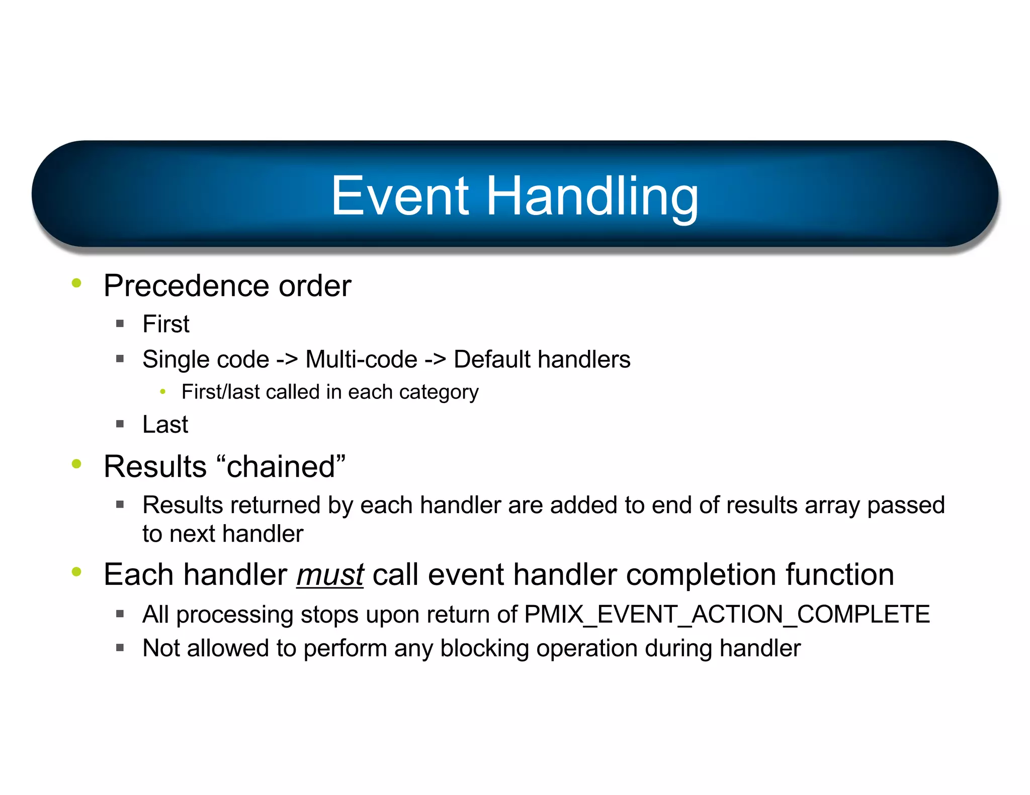 • Precedence order
§ First
§ Single code -> Multi-code -> Default handlers
• First/last called in each category
§ Last
• Results “chained”
§ Results returned by each handler are added to end of results array passed
to next handler
• Each handler must call event handler completion function
§ All processing stops upon return of PMIX_EVENT_ACTION_COMPLETE
§ Not allowed to perform any blocking operation during handler
Event Handling
 