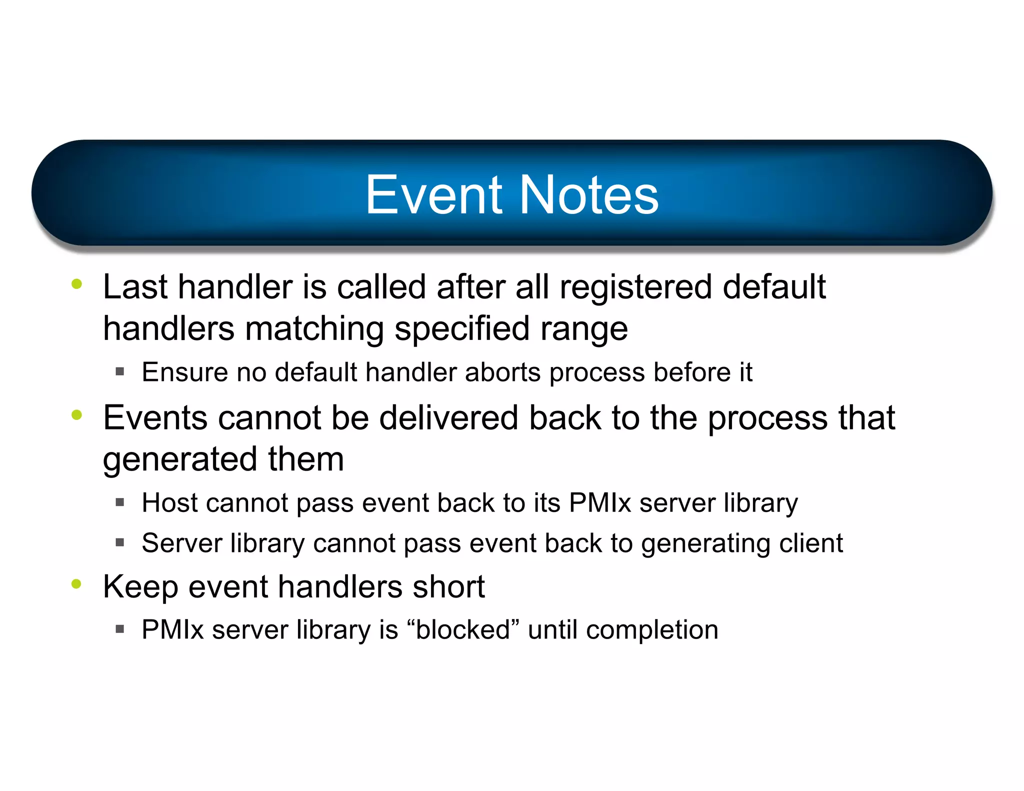 • Last handler is called after all registered default
handlers matching specified range
§ Ensure no default handler aborts process before it
• Events cannot be delivered back to the process that
generated them
§ Host cannot pass event back to its PMIx server library
§ Server library cannot pass event back to generating client
• Keep event handlers short
§ PMIx server library is “blocked” until completion
Event Notes
 